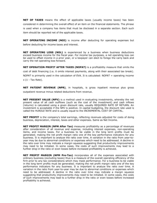 NET OF TAXES means the effect of applicable taxes (usually income taxes) has been
considered in determining the overall effect of an item on the financial statements. The phrase
is used when a company has items that must be disclosed in a separate section. Each such
item should be reported net of the applicable taxes.


NET OPERATING INCOME (NOI) is income after deducting for operating expenses but
before deducting for income taxes and interest.


NET OPERATING LOSS (NOL) is experienced by a business when business deductions
exceed business income for the fiscal year. For income tax purposes, a net operating loss can
be used to offset income in a prior year, or a taxpayer can elect to forego the carry back and
carry the net operating loss forward.

NET OPERATION PROFIT AFTER TAXES (NOPAT) is a profitability measure that omits the
cost of debt financing (i.e. it omits interest payments, along with their associated tax break).
NOPAT is primarily used in the calculation of EVA. It is calculated: NOPAT = operating income
x (1 - Tax Rate).


NET PATIENT REVENUE (NPR), in hospitals, is gross inpatient revenue plus gross
outpatient revenue minus related deductions from revenue.


NET PRESENT VALUE (NPV) is a method used in evaluating investments, whereby the net
present value of all cash outflows (such as the cost of the investment) and cash inflows
(returns) is calculated using a given discount rate, usually REQUIRED RATE OF RETURN. An
investment is acceptable if the NPV is positive. In capital budgeting, the discount rate used is
called the HURDLE RATE and is usually equal to the INCREMENTAL COST OF CAPITAL.

NET PROFIT is the company's total earnings, reflecting revenues adjusted for costs of doing
business, depreciation, interest, taxes and other expenses. Same as Net Income.

NET PROFIT MARGIN (NPM After Tax) measures profitability as a percentage of revenues
after consideration of all revenue and expense, including interest expenses, non-operating
items, and income taxes. For a business to be viable in the long term profits must be
generated; making the net profit margin ratio one of the key performance indicators for any
business. It is important to analyze the ratio over time. A variation in the ratio from year-to-
year may be due to abnormal conditions or expenses which need to be addressed. A decline in
the ratio over time may indicate a margin squeeze suggesting that productivity improvements
may need to be initiated. In some cases, the costs of such improvements may lead to a
further drop in the ratio or even losses before increased profitability is achieved.

NET PROFIT MARGIN (NPM Pre-Tax) incorporates all of the expenses associated with
ordinary business (excluding taxes) thus is a measure of the overall operating efficiency of the
firm prior to any tax considerations which may mask performance. For a business to be viable
in the long term profits must be generated; making the net profit margin ratio one of the key
performance indicators for any business. It is important to analyze the ratio over time. A
variation in the ratio from year-to-year may be due to abnormal conditions or expenses which
need to be addressed. A decline in the ratio over time may indicate a margin squeeze
suggesting that productivity improvements may need to be initiated. In some cases, the costs
of such improvements may lead to a further drop in the ratio or even losses before increased
profitability is achieved.
 