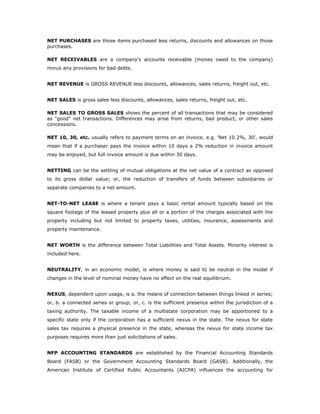 NET PURCHASES are those items purchased less returns, discounts and allowances on those
purchases.

NET RECEIVABLES are a company's accounts receivable (money owed to the company)
minus any provisions for bad debts.


NET REVENUE is GROSS REVENUE less discounts, allowances, sales returns, freight out, etc.


NET SALES is gross sales less discounts, allowances, sales returns, freight out, etc.

NET SALES TO GROSS SALES shows the percent of all transactions that may be considered
as "good" net transactions. Differences may arise from returns, bad product, or other sales
concessions.

NET 10, 30, etc. usually refers to payment terms on an invoice, e.g. 'Net 10 2%, 30', would
mean that if a purchaser pays the invoice within 10 days a 2% reduction in invoice amount
may be enjoyed, but full invoice amount is due within 30 days.


NETTING can be the settling of mutual obligations at the net value of a contract as opposed
to its gross dollar value; or, the reduction of transfers of funds between subsidiaries or
separate companies to a net amount.


NET-TO-NET LEASE is where a tenant pays a basic rental amount typically based on the
square footage of the leased property plus all or a portion of the charges associated with the
property including but not limited to property taxes, utilities, insurance, assessments and
property maintenance.


NET WORTH is the difference between Total Liabilities and Total Assets. Minority interest is
included here.


NEUTRALITY, in an economic model, is where money is said to be neutral in the model if
changes in the level of nominal money have no effect on the real equilibrium.


NEXUS, dependent upon usage, is a. the means of connection between things linked in series;
or, b. a connected series or group; or, c. is the sufficient presence within the jurisdiction of a
taxing authority. The taxable income of a multistate corporation may be apportioned to a
specific state only if the corporation has a sufficient nexus in the state. The nexus for state
sales tax requires a physical presence in the state, whereas the nexus for state income tax
purposes requires more than just solicitations of sales.


NFP ACCOUNTING STANDARDS are established by the Financial Accounting Standards
Board (FASB) or the Government Accounting Standards Board (GASB). Additionally, the
American Institute of Certified Public Accountants (AICPA) influences the accounting for
 