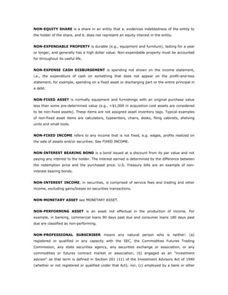 NON-EQUITY SHARE is a share in an entity that a. evidences indebtedness of the entity to
the holder of the share, and b. does not represent an equity interest in the entity.


NON-EXPENDABLE PROPERTY is durable (e.g., equipment and furniture), lasting for a year
or longer, and generally has a high dollar value. Non-expendable property must be accounted
for throughout its useful life.


NON-EXPENSE CASH DISBURSEMENT is spending not shown on the income statement,
i.e., the expenditure of cash on something that does not appear on the profit-and-loss
statement, for example, spending on a fixed asset or discharging part or the entire principal in
a debt.


NON-FIXED ASSET is normally equipment and furnishings with an original purchase value
less than some pre-determined value (e.g., <$1,000 in acquisition cost assets are considered
to be non-fixed assets). These items are not assigned asset inventory tags. Typical examples
of non-fixed asset items are calculators, typewriters, chairs, desks, filing cabinets, shelving
units and small tools.


NON-FIXED INCOME refers to any income that is not fixed, e.g. wages, profits realized on
the sale of assets and/or securities. See FIXED INCOME.


NON-INTEREST BEARING BOND is a bond issued at a discount from its par value and not
paying any interest to the holder. The interest earned is determined by the difference between
the redemption price and the purchased price. U.S. Treasury bills are an example of non-
interest bearing bonds.


NON-INTEREST INCOME, in securities, is comprised of service fees and trading and other
income, excluding gains/losses on securities transactions.


NON-MONETARY ASSET see MONETARY ASSET.


NON-PERFORMING ASSET is an asset not effectual in the production of income. For
example, in banking, commercial loans 90 days past due and consumer loans 180 days past
due are classified as non-performing.


NON-PROFESSIONAL SUBSCRIBER means any natural person who is neither: (a)
registered or qualified in any capacity with the SEC, the Commodities Futures Trading
Commission, any state securities agency, any securities exchange or association, or any
commodities or futures contract market or association; (b) engaged as an "investment
advisor" as that term is defined in Section 201 (11) of the Investment Advisors Act of 1940
(whether or not registered or qualified under that Act); nor, (c) employed by a bank or other
 