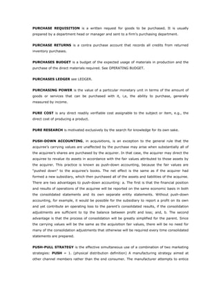 PURCHASE REQUISITION is a written request for goods to be purchased. It is usually
prepared by a department head or manager and sent to a firm's purchasing department.


PURCHASE RETURNS is a contra purchase account that records all credits from returned
inventory purchases.


PURCHASES BUDGET is a budget of the expected usage of materials in production and the
purchase of the direct materials required. See OPERATING BUDGET.


PURCHASES LEDGER see LEDGER.


PURCHASING POWER is the value of a particular monetary unit in terms of the amount of
goods or services that can be purchased with it, i,e, the ability to purchase, generally
measured by income.


PURE COST is any direct readily verifiable cost assignable to the subject or item, e.g., the
direct cost of producing a product.


PURE RESEARCH is motivated exclusively by the search for knowledge for its own sake.


PUSH-DOWN ACCOUNTING, in acquisitions, is an exception to the general rule that the
acquiree’s carrying values are unaffected by the purchase may arise when substantially all of
the acquiree’s shares are purchased by the acquirer. In that case, the acquirer may direct the
acquiree to revalue its assets in accordance with the fair values attributed to those assets by
the acquirer. This practice is known as push-down accounting, because the fair values are
“pushed down” to the acquiree’s books. The net effect is the same as if the acquirer had
formed a new subsidiary, which then purchased all of the assets and liabilities of the acquiree.
There are two advantages to push-down accounting: a. The first is that the financial position
and results of operations of the acquiree will be reported on the same economic basis in both
the consolidated statements and its own separate entity statements. Without push-down
accounting, for example, it would be possible for the subsidiary to report a profit on its own
and yet contribute an operating loss to the parent’s consolidated results, if the consolidation
adjustments are sufficient to tip the balance between profit and loss; and, b. The second
advantage is that the process of consolidation will be greatly simplified for the parent. Since
the carrying values will be the same as the acquisition fair values, there will be no need for
many of the consolidation adjustments that otherwise will be required every time consolidated
statements are prepared.


PUSH-PULL STRATEGY is the effective simultaneous use of a combination of two marketing
strategies: PUSH = 1. (physical distribution definition) A manufacturing strategy aimed at
other channel members rather than the end consumer. The manufacturer attempts to entice
 