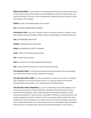 OBLIGATION BOND is a bond signed by a mortgagor (borrower) for an amount greater than
the loan amount. Such a bond creates a personal obligation on the part of the borrower and
assures the lender of recourse in case of nonpayment of property taxes and insurance or past
due interest on the mortgage.


OCBOA is Other Comprehensive Basis of Accounting.


OCI see OTHER COMPREHENSIVE INCOME.


OCCUPANCY COST is any cost or charge incurred by a tenant pursuant to its lease, such as
rent, operating expense increases, parking charges, moving expenses, remodeling costs, etc.


OCF see OPERATING CASH FLOW.


OCOGS is Operating Cost of Goods Sold.


OCOR see OPPORTUNITY COST OF REVENUE.


OCSE is Office of Child Support Enforcement.


OEI is Outside Equity Interest.


OEM is an acronym for Original Equipment Manufacturer.


OFA is Oracle Flexible Architecture or Oracle Financial Accounting.


OFF-BALANCE SHEET is not fully documented accounting transactions that can potentially
incur risks of loss that are not fully transparent to investors.


OFF-BALANCE SHEET ASSET is an item representing a resource of the entity or something
that is projected to have future economic value. It is a positive indicator of the entities
financial position even though it is not contained within the balance sheet.


OFF-BALANCE SHEET FINANCING a. is a form of borrowing in which the obligation is not
recorded on the borrower’s financial statements. Off-balance sheet financing can employ
several different techniques, which include development arrangements, leasing, product
financing arrangements or recourse sales of receivables. Off-balance sheet financing will raise
concerns regarding the lenders’ overall risk, but it improves their debt to equity ratio, which
enhances their borrowing capacity. As a result, loans are often easy to arrange and are given
lower interest rates because of the improved debt structure on the balance sheet. Off-balance
sheet financing is a technique often used by multinational businesses in order to secure
 