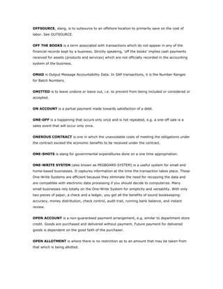 OFFSOURCE, slang, is to outsource to an offshore location to primarily save on the cost of
labor. See OUTSOURCE.


OFF THE BOOKS is a term associated with transactions which do not appear in any of the
financial records kept by a business. Strictly speaking, ‘off the books’ implies cash payments
received for assets (products and services) which are not officially recorded in the accounting
system of the business.


OMAD is Output Message Accountability Data. In SAP transactions, it is the Number Ranges
for Batch Numbers.


OMITTED is to leave undone or leave out, i.e. to prevent from being included or considered or
accepted.


ON ACCOUNT is a partial payment made towards satisfaction of a debt.


ONE-OFF is a happening that occurs only once and is not repeated, e.g. a one-off sale is a
sales event that will occur only once.


ONEROUS CONTRACT is one in which the unavoidable costs of meeting the obligations under
the contract exceed the economic benefits to be received under the contract.


ONE-SHOTS is slang for governmental expenditures done on a one time appropriation.


ONE-WRITE SYSTEM (also known as PEGBOARD SYSTEM) is a useful system for small and
home-based businesses. It captures information at the time the transaction takes place. These
One-Write Systems are efficient because they eliminate the need for recopying the data and
are compatible with electronic data processing if you should decide to computerize. Many
small businesses rely totally on the One-Write System for simplicity and versatility. With only
two pieces of paper, a check and a ledger, you get all the benefits of sound bookkeeping:
accuracy, money distribution, check control, audit trail, running bank balance, and instant
review.


OPEN ACCOUNT is a non-guaranteed payment arrangement, e.g. similar to department store
credit. Goods are purchased and delivered without payment. Future payment for delivered
goods is dependent on the good faith of the purchaser.


OPEN ALLOTMENT is where there is no restriction as to an amount that may be taken from
that which is being allotted.
 