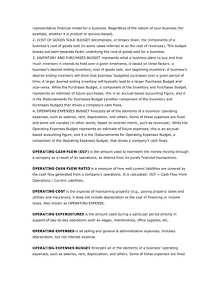 representative financial model for a business. Regardless of the nature of your business (for
example, whether it is product or service-based).
2. COST OF GOODS SOLD BUDGET decomposes, or breaks down, the components of a
business’s cost of goods sold (in some cases referred to as the cost of revenues). This budget
breaks out each separate factor underlying the cost of goods sold for a business.
3. INVENTORY AND PURCHASES BUDGET represents what a business plans to buy and how
much inventory it intends to hold over a given timeframe, is based on three factors: a
business’s desired ending inventory, cost of goods sold, and beginning inventory. A business’s
desired ending inventory will drive that business’ budgeted purchases over a given period of
time. A larger desired ending inventory will typically lead to a larger Purchases Budget and
vice-versa. While the Purchases Budget, a component of the Inventory and Purchases Budget,
represents an estimate of future purchases, this is an accrual-based accounting figure, and it
is the Disbursements for Purchases Budget (another component of the Inventory and
Purchases Budget) that drives a company’s cash flows.
4. OPERATING EXPENSES BUDGET forecasts all of the elements of a business’ operating
expenses, such as salaries, rent, depreciation, and others. Some of these expenses are fixed
and some are variable (in other words, based on another metric, such as revenues). While the
Operating Expenses Budget represents an estimate of future expenses, this is an accrual-
based accounting figure, and it is the Disbursements for Operating Expenses Budget, a
component of the Operating Expenses Budget, that drives a company’s cash flows.


OPERATING CASH FLOW (OCF) is the amount used to represent the money moving through
a company as a result of its operations, as distinct from its purely financial transactions.


OPERATING CASH FLOW RATIO is a measure of how well current liabilities are covered by
the cash flow generated from a company's operations. It is calculated: OCF = Cash Flow From
Operations / Current Liabilities.


OPERATING COST is the expense of maintaining property (e.g., paying property taxes and
utilities and insurance); it does not include depreciation or the cost of financing or income
taxes. Also known as OPERATING EXPENSE.


OPERATING EXPENDITURES is the amount used during a particular period directly in
support of day-to-day operations such as wages, maintenance, office supplies, etc.


OPERATING EXPENSES is all selling and general & administrative expenses. Includes
depreciation, but not interest expense.


OPERATING EXPENSES BUDGET forecasts all of the elements of a business’ operating
expenses, such as salaries, rent, depreciation, and others. Some of these expenses are fixed
 
