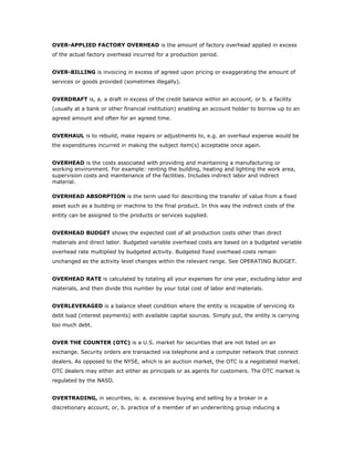 OVER-APPLIED FACTORY OVERHEAD is the amount of factory overhead applied in excess
of the actual factory overhead incurred for a production period.


OVER-BILLING is invoicing in excess of agreed upon pricing or exaggerating the amount of
services or goods provided (sometimes illegally).


OVERDRAFT is, a. a draft in excess of the credit balance within an account; or b. a facility
(usually at a bank or other financial institution) enabling an account holder to borrow up to an
agreed amount and often for an agreed time.


OVERHAUL is to rebuild, make repairs or adjustments to, e.g. an overhaul expense would be
the expenditures incurred in making the subject item(s) acceptable once again.


OVERHEAD is the costs associated with providing and maintaining a manufacturing or
working environment. For example: renting the building, heating and lighting the work area,
supervision costs and maintenance of the facilities. Includes indirect labor and indirect
material.

OVERHEAD ABSORPTION is the term used for describing the transfer of value from a fixed
asset such as a building or machine to the final product. In this way the indirect costs of the
entity can be assigned to the products or services supplied.


OVERHEAD BUDGET shows the expected cost of all production costs other than direct
materials and direct labor. Budgeted variable overhead costs are based on a budgeted variable
overhead rate multiplied by budgeted activity. Budgeted fixed overhead costs remain
unchanged as the activity level changes within the relevant range. See OPERATING BUDGET.


OVERHEAD RATE is calculated by totaling all your expenses for one year, excluding labor and
materials, and then divide this number by your total cost of labor and materials.


OVERLEVERAGED is a balance sheet condition where the entity is incapable of servicing its
debt load (interest payments) with available capital sources. Simply put, the entity is carrying
too much debt.


OVER THE COUNTER (OTC) is a U.S. market for securities that are not listed on an
exchange. Security orders are transacted via telephone and a computer network that connect
dealers. As opposed to the NYSE, which is an auction market, the OTC is a negotiated market.
OTC dealers may either act either as principals or as agents for customers. The OTC market is
regulated by the NASD.


OVERTRADING, in securities, is: a. excessive buying and selling by a broker in a
discretionary account, or, b. practice of a member of an underwriting group inducing a
 