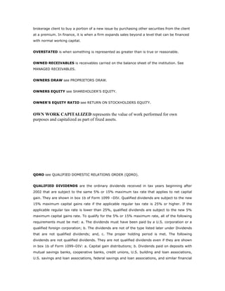 brokerage client to buy a portion of a new issue by purchasing other securities from the client
at a premium. In finance, it is when a firm expands sales beyond a level that can be financed
with normal working capital.


OVERSTATED is when something is represented as greater than is true or reasonable.


OWNED RECEIVABLES is receivables carried on the balance sheet of the institution. See
MANAGED RECEIVABLES.


OWNERS DRAW see PROPRIETORS DRAW.


OWNERS EQUITY see SHAREHOLDER'S EQUITY.


OWNER'S EQUITY RATIO see RETURN ON STOCKHOLDERS EQUITY.


OWN WORK CAPITALIZED represents the value of work performed for own
purposes and capitalized as part of fixed assets.




QDRO see QUALIFIED DOMESTIC RELATIONS ORDER (QDRO).


QUALIFIED DIVIDENDS are the ordinary dividends received in tax years beginning after
2002 that are subject to the same 5% or 15% maximum tax rate that applies to net capital
gain. They are shown in box 1b of Form 1099 –DIV. Qualified dividends are subject to the new
15% maximum capital gains rate if the applicable regular tax rate is 25% or higher. If the
applicable regular tax rate is lower than 25%, qualified dividends are subject to the new 5%
maximum capital gains rate. To qualify for the 5% or 15% maximum rate, all of the following
requirements must be met: a. The dividends must have been paid by a U.S. corporation or a
qualified foreign corporation; b. The dividends are not of the type listed later under Dividends
that are not qualified dividends; and, c. The proper holding period is met. The following
dividends are not qualified dividends. They are not qualified dividends even if they are shown
in box 1b of Form 1099–DIV: a. Capital gain distributions; b. Dividends paid on deposits with
mutual savings banks, cooperative banks, credit unions, U.S. building and loan associations,
U.S. savings and loan associations, federal savings and loan associations, and similar financial
 