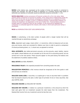 RATIO is the relative size, expressed as the number of times one quantity is contained in
another (for example, the ratio of assets to liabilities of a company having total assets of
$200,000 and liabilities of $150,000 would be $200,000 divided by $150,000 = 1.33).

RATIO ANALYSIS involves conversion of financial numbers for a firm into ratios. Ratio
analysis allows comparison of one firm to another. Since ratios look at relationships inside the
firm, a firm of one size can be directly compared to a second firm (or a collection of firms)
which may be larger or smaller or even in a different business. Financial Ratio Analysis is a
method of comparison not dependent on the size of either firm. Financial Ratios provide a
broader basis for comparison than do raw numbers. In the VentureLine database the
comparison is conducted against the industry (SIC Code) in which each particular listing is
associated.

RCLD see REPRODUCTION COST LESS DEPRECIATION.




REACH, in advertising, is the total number of people within a target market that will be
reached through an advertising campaign.


REAL, dependent upon usage, means either 1. in economics, refers to measures such as cost,
price and income, which are corrected for inflation over time in order to permit a comparison
of actual purchasing power; or, 2. actual cost, as opposed to nominal.


REAL ACCOUNTS, also called permanent accounts, are the accounts; asset, liability, reserve
and capital; whose balances are not canceled out at the end of an accounting period, but are
carried over to the next period. These accounts appear on the post-closing trial balance and
the statement of condition (balance sheet).


REAL ESTATE see REAL PROPERTY.


REALIZABLE VALUE is the expected proceeds from converting assets into cash.


REALIZATION PRINCIPLE is that revenue should be recognized at the time goods is sold
and services are rendered.


REALIZED GAIN/LOSS, in securities, is a capital gain or loss on securities held in a portfolio
that has become actual by the sale or other type of surrender of one or many securities. See
also CAPITAL GAIN.


REALIZED INCOME see REALIZED NET INCOME.


REALIZED NET INCOME, in relation to a particular investment, is the amount by which the
total cash gains from an investment exceeds the total losses from the investment. The
Realized Net Income from any investment cannot be less than zero.
 