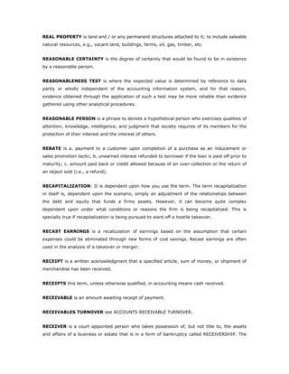 REAL PROPERTY is land and / or any permanent structures attached to it; to include saleable
natural resources, e.g., vacant land, buildings, farms, oil, gas, timber, etc.


REASONABLE CERTAINTY is the degree of certainty that would be found to be in existence
by a reasonable person.


REASONABLENESS TEST is where the expected value is determined by reference to data
partly or wholly independent of the accounting information system, and for that reason,
evidence obtained through the application of such a test may be more reliable than evidence
gathered using other analytical procedures.


REASONABLE PERSON is a phrase to denote a hypothetical person who exercises qualities of
attention, knowledge, intelligence, and judgment that society requires of its members for the
protection of their interest and the interest of others.


REBATE is a. payment to a customer upon completion of a purchase as an inducement or
sales promotion tactic; b. unearned interest refunded to borrower if the loan is paid off prior to
maturity; c. amount paid back or credit allowed because of an over-collection or the return of
an object sold (i.e., a refund).


RECAPITALIZATION: It is dependent upon how you use the term. The term recapitalization
in itself is, dependent upon the scenario, simply an adjustment of the relationships between
the debt and equity that funds a firms assets. However, it can become quite complex
dependent upon under what conditions or reasons the firm is being recapitalized. This is
specially true if recapitalization is being pursued to ward off a hostile takeover.


RECAST EARNINGS is a recalculation of earnings based on the assumption that certain
expenses could be eliminated through new forms of cost savings. Recast earnings are often
used in the analysis of a takeover or merger.


RECEIPT is a written acknowledgment that a specified article, sum of money, or shipment of
merchandise has been received.


RECEIPTS this term, unless otherwise qualified, in accounting means cash received.


RECEIVABLE is an amount awaiting receipt of payment.


RECEIVABLES TURNOVER see ACCOUNTS RECEIVABLE TURNOVER.


RECEIVER is a court appointed person who takes possession of, but not title to, the assets
and affairs of a business or estate that is in a form of bankruptcy called RECEIVERSHIP. The
 
