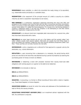 REDEEMABLE means cashable, i.e. able to be converted into ready money or its equivalent,
e.g. redeemable stocks and bonds or a cashable check.


REDEMPTION is the repayment of the principal amount of a debt or security at or before
maturity (as when a corporation repurchases its own stock).


RED HERRING is a preliminary registration statement describing the issue (the IPO) and
prospects of the company that must be filed with the SEC or provincial securities commission.
There is no price or issue size stated in the red herring. Red Herring's are sometimes updated
several times before it is called the final prospectus. It is known as a red herring because it
contains a statement typed in red that the company is not attempting to sell their shares
before the registration is approved by the SEC.

REDISCOUNT is to discount short-term negotiable debt instruments for a second time, after
they have been discounted with a bank.


RED-WELLS are when legal records are set up in file folders and file pockets called "red-
wells." Clients usually have several matters. Red-wells are usually four-inch filing media in
which file folders are inserted. A legal file may have several standard components called "sub-
files." These sub-files are normally inserted into red-wells.

REFERENDUM is when a legislative act is referred for final approval to a popular vote by the
electorate, e.g., a bond referendum.


REFLATION is, upon recovering from a depression or a recession, the period during which
prices are returned to the level they had attained during a period of prosperity by lowering the
purchasing power of money is known as reflation.


REFUNDING is redeeming a bond with proceeds received from issuing lower-cost debt
obligations with ranking equal to or superior to the debt to be redeemed.


REFURBISH is to renovate or clean up.


REG A see REGULATION A.


REG D see REGULATION D.


REGISTER, in accounting, is a formal or official recording of items within a book or register,
e.g., Fixed Asset Register or Invoice Register.


REGISTERED BONDS are bonds for which the names and addresses of the bondholders are
kept on file by the issuing company.


REGISTERED INVESTMENT ADVISOR (RIA) is an investment advisor registered with the
SEC. No certification is required.
 
