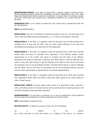 REGISTRATION RIGHTS is the right to require that a company register restricted shares.
Demand Registered Rights enable the shareholder to request registration at any time, while
Piggy Back Registration Rights enable the shareholder to request that the company register
his or her shares when the company files a registration statement (for a public offering with
the SEC).

REGRESSIVE TAX is a tax system to where the more income that is realized the lower the
tax rate becomes.

REG S see REGULATION S.


REGULATION is the act of controlling or directing according to rule (e.g., the Securities Act of
1933 or SEC and FASB accounting regulations), i.e. it is the act of bringing to uniformity.


REGULATION A, in the USA, is a regulation under the Securities Act of 1933 providing for a
simplified form of filing with the SEC, used for certain public offerings of not more than
$5,000,000 and exempting such offerings from full registration.


REGULATION D, in the USA, is a regulation under the Securities Act of 1933 which exempts
limited offers and sales of securities from registration if the offering satisfies certain
requirements as to the number and nature of investors and the value of the offering.
Advertising and resale are restricted. In general, Rule 504 of Reg D is used for offerings of $1
million or less; Rule 505 of Reg D is used for offerings of $5 million or less, with no more than
35 purchasers who are not Accredited Investors; and Rule 506 of Reg D is used for offerings
over $5 million, with no more than 35 purchasers who are not Accredited Investors, but who
must be either sophisticated or represented by a Purchaser Representative.


REGULATION S, in the USA, is a regulation under the Securities Act of 1933 which exempts
from registration certain offers and sales of securities made outside of the United States by
USA or foreign issuers.


REGULATORY ASSETS are those assets under control of a government entity, normally a
utility, controlling access to the asset base as well as ascribing fees for gaining access to the
use of the regulatory asset base being regulated.


REIMBURSEMENT is to pay back to someone, e.g. to pay an employee for travel expenses
that was paid by the employee out of that employees own personal funds.

REIT is Real Estate Investment Trust.


RELATED ENTITY, in relation to a person, means any of the following:


(a)              a               relative              of              the               person;
(b) a body corporate of which the person, or a relative of the person, is a director;
 