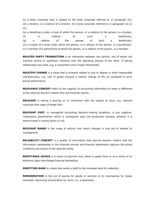 (c) a body corporate that is related to the body corporate referred to in paragraph (b);
(d) a director, or a relative of a director, of a body corporate referred to in paragraph (b) or
(c);
(e) a beneficiary under a trust of which the person, or a relative of the person, is a trustee;
(f)          a              relative         of            such          a          beneficiary;
(g)      a       relative       of     the        spouse     of   such       a      beneficiary;
(h) a trustee of a trust under which the person, or a relative of the person, is a beneficiary;
(i) a member of a partnership of which the person, or a relative of the person, is a member.


RELATED PARTY TRANSACTION is an interaction between two parties, one of whom can
exercise control or significant influence over the operating policies of the other. A special
relationship may exist, e.g. a corporation and a major shareholder.


RELATIVE CHANGE is a value that is properly related in size or degree or other measurable
characteristics, e.g. cost of goods enjoyed a relative change of 9% as compared to prior
period performance.


RELEVANCE CONCEPT refers to the capacity of accounting information to make a difference
to the external decision makers who use financial reports.


RELEVANT is having a bearing on or connection with the subject at issue, e.g. relevant
revenues from sales of Model XXX.


RELEVANT COST, in managerial accounting decision-making situations, is any negative-
implications phenomenon which is consequent upon the production process, whether it is
denominated in money terms or not.


RELEVANT RANGE is the range of activity over which changes in cost are of interest to
management


RELIABILITY CONCEPT is a quality of information that assures decision makers that the
information represented in the financial records and financial statements captures the actual
conditions and events of the reported entity.


REMITTANCE ADVICE is a notice of payment due, either in paper form or as a notice of an
electronic data interchange financial transaction.


REMITTING BANK is a bank that sends a draft to the overseas bank for collection.


REMUNERATION is the act of paying for goods or services or to recompense for losses
(Example: Receiving remuneration for work, i.e., a paycheck).
 