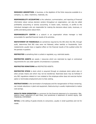 RESOURCE ABSORPTION, in business, is the depletion of the finite resources available to a
company, i.e., labor, machinery, materials, etc.


RESPONSIBILITY ACCOUNTING is the collection, summarization, and reporting of financial
information about various decision centers throughout an organization; can also be called
profitability accounting or activity accounting. It tracks costs, revenues, or profits to the
individual managers who are responsible for making the decisions about costs, revenues, or
profits and taking action about them.


RESPONSIBILITY CENTER is a subunit in an organization whose manager is held
accountable for specified financial results of its activities.


RESTATEMENT OF FINANCIALS are sometimes required by the IRS when the IRS, through
audit, determines that IRS rules were not followed; either lawfully or fraudulently. Such
restatements usually have a negative effect on the financial results of the audited entity for
the periods in question.


RESTRICTED is something that is curbed or regulated, e.g. restricted assets.


RESTRICTED ASSETS are assets / resources which are restricted by legal or contractual
requirements for use under specific circumstances or purposes.


RESTRICTED DONATIONS see RESTRICTED ASSETS.


RESTRICTED STOCK is stock which is acquired through an employee stock option plan or
other private means and which may not be transferred. Restricted stock may be forfeited if
any SEC regulations related to it are violated or the employee either does not exercise his/her
option or terminates employment prior to fully vesting.


RESTRUCTURING is the termination of employees and the reorganization of those remaining;
can include reductions in plant and equipment. Restructuring is usually implemented to realize
cost savings.


RESULTS FROM OPERATION is a synonym for the financial statement of a corporation: P&L,
balance sheet, statement of cash flows, and sometimes a statement of owners equity. See
FINANCIAL STATEMENT.

RETAIL is the selling of goods directly to consumers; usually in small quantities and not for
resale.
 