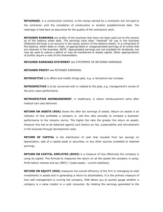 RETAINAGE, in a construction contract, is the money earned by a contractor but not paid to
the contractor until the completion of construction or another predetermined date. The
retainage is held back as assurance for the quality of the contractors work.


RETAINED EARNINGS are profits of the business that have not been paid out to the owners
as of the balance sheet date. The earnings have been "retained" for use in the business
(Retained Earnings is an account in the equity section of the balance sheet). It is comprised of
the balance, either debit or credit, of appropriated or unappropriated earnings of an entity that
are retained in the business. NOTE: Appropriated earnings are not available for dividends, but
may be used to reduce a deficit or may be transferred to stated capital. Other appropriations
of profits require a vote of the shareholders.

RETAINED EARNINGS STATEMENT see STATEMENT OF RETAINED EARNINGS.


RETAINED PROFIT see RETAINED EARNINGS.


RETROACTIVE is to affect and modify things past, e.g. a retroactive tax increase.


RETROSPECTIVE is to be concerned with or related to the past, e.g. management's review of
the prior years performance.


RETROSPECTIVE REIMBURSEMENT, in healthcare, is where reimbursement came after
medical care was delivered.


RETURN ON ASSETS (ROA) shows the after tax earnings of assets. Return on assets is an
indicator of how profitable a company is. Use this ratio annually to compare a business'
performance to the industry norms: The higher the ratio the greater the return on assets.
However this has to be balanced against such factors as risk, sustainability and reinvestment
in the business through development costs.


RETURN OF CAPITAL is the distribution of cash that resulted from tax savings on
depreciation, sale of a capital asset or securities, or any other sources unrelated to retained
earnings.


RETURN ON CAPITAL EMPLOYED (ROCE) is a measure of how effectively the company is
using its capital. The formula to measures the return on all the assets the company is using:
Profit before interest and tax (PBIT) / (total assets - current liabilities)


RETURN ON EQUITY (ROE) measures the overall efficiency of the firm in managing its total
investments in assets and in generating a return to stockholders. It is the primary measure of
how well management is running the company. ROE allows you to quickly gauge whether a
company is a value creator or a cash consumer. By relating the earnings generated to the
 