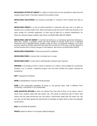 REVOCABLE LETTER OF CREDIT is a letter of credit which can be cancelled or altered by the
drawee (buyer) after it has been issued by the drawee's bank.


REVOLVING COLLATERAL are accounts receivable or inventory which change from day to
day.


REVOLVING CREDIT is a line of credit extended to customers who may use it as often as
desired up to a certain dollar limit. Items purchased using this line of credit may be paid in full
upon receipt of a monthly statement, or they may be paid for in several installments, for
which an interest charge is added. Also known as REVOLVING LINE OF CREDIT.


REVOLVING LINE OF CREDIT in commercial banking is a contractual agreement between a
bank and, usually, a company where the bank agrees to provide loans up to a specified
maximum over a specified period, usually a year or more. In consumer banking, it is a loan
account requiring monthly payments less than the full amount of the loan, and the balance is
carried forward with a finance charge on that balance. Also known as REVOLVING CREDIT.

REVOLVING FINANCING is financing secured by collateral.


REVOLVING FUND is money that is renewed as it is used.


REVOLVING LOAN is a loan that is automatically renewed upon maturity.


REWORK is to change an item in order to improve it or make it more suitable for a particular
purpose, e.g. to rework a defective product into one that exhibits the quality required for
acceptance.


RFP is Request for Proposal.


RFSB is Rehabilitation Fund for Small Businesses.


RISK is the measurable possibility of losing or not gaining value. Risk is different from
uncertainty. Uncertainty is not measurable.

RISK ADJUSTED RETURN is when we subtract from the rate of return on an asset a rate of
return from another asset that has similar risk. This gives an abnormal rate of return that
shows how the asset performed over and above a benchmark asset with the same risk. We
can also use the beta against the benchmark to calculate an alpha which is also risk adjusted
performance.


ROA see RETURN ON ASSETS.


ROACE stands for Return on Average Capital Employed.
 