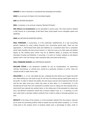 ROBUST is when a business is considered fully developed and healthy.


ROCC is an acronym for Return On Committed Capital.


ROE see RETURN ON EQUITY.


ROG, in business, is an acronym meaning “Receipt Of Goods”.

ROI (Return on Investment) can be calculated in various ways. The most common method
is Net Income as a percentage of Net Book Value (total assets minus intangible assets and
liabilities).


ROIC see RETURN ON INVESTED CAPITAL.


ROLL FORWARD, in accounting, it is the systematic establishment of a new accounting
period's balances by using (rolling forward) prior accounting period data. There are two
approaches: 1. Roll forward both asset and liabilities on a consistent basis from a consistent
earlier date (possibly the last annual review); or, take the most up to date asset and liability
figures as the starting point (which may be at different dates) to produce roll forward
estimates of assets and liabilities; in securities, it is when an investor replaces an old options
position with a new one having a later expiration date (and same strike price).


ROLL FORWARD BUDGET see CONTINUOUS BUDGET.


ROLLING STOCK is the equipment available for use as transportation, as automotive
vehicles, locomotives, or railroad cars, owned by a particular company or carrier. Does not
include aircraft or water borne craft.


ROLLOVER is: a. in U.S. real estate tax law, a delayed tax that allows you to apply the profit
you make selling your old house to pay for the new one without paying capital gains taxes on
the profit. In order to rollover the profits, the new house must be more expensive than the old
and the two sales must occur within two years of each other; b. in investments, it is the
transferring of funds from one investment to another such as rolling over the proceeds from a
bond which has matured into another bond, or the rolling over of the proceeds of a share sale
into a tax-efficient investment vehicle like a Venture Capital Trust; or, c. in banking, it is the
term used when a borrower obtains authority from a bank to delay a principal payment on a
loan.


ROYALTY is the share of the product, or of the proceeds realized from the product, reserved
by an owner for permitting another entity to exploit and use that entity’s property, i.e. it is the
rental paid to the original owner of property based upon a percentage of sales, profit or
 