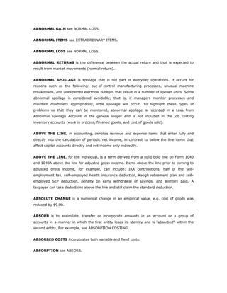 ABNORMAL GAIN see NORMAL LOSS.


ABNORMAL ITEMS see EXTRAORDINARY ITEMS.


ABNORMAL LOSS see NORMAL LOSS.


ABNORMAL RETURNS is the difference between the actual return and that is expected to
result from market movements (normal return).


ABNORMAL SPOILAGE is spoilage that is not part of everyday operations. It occurs for
reasons such as the following: out-of-control manufacturing processes, unusual machine
breakdowns, and unexpected electrical outages that result in a number of spoiled units. Some
abnormal spoilage is considered avoidable; that is, if managers monitor processes and
maintain machinery appropriately, little spoilage will occur. To highlight these types of
problems so that they can be monitored, abnormal spoilage is recorded in a Loss from
Abnormal Spoilage Account in the general ledger and is not included in the job costing
inventory accounts (work in process, finished goods, and cost of goods sold).


ABOVE THE LINE, in accounting, denotes revenue and expense items that enter fully and
directly into the calculation of periodic net income, in contrast to below the line items that
affect capital accounts directly and net income only indirectly.


ABOVE THE LINE, for the individual, is a term derived from a solid bold line on Form 1040
and 1040A above the line for adjusted gross income. Items above the line prior to coming to
adjusted gross income, for example, can include: IRA contributions, half of the self-
employment tax, self-employed health insurance deduction, Keogh retirement plan and self-
employed SEP deduction, penalty on early withdrawal of savings, and alimony paid. A
taxpayer can take deductions above the line and still claim the standard deduction.


ABSOLUTE CHANGE is a numerical change in an empirical value, e.g. cost of goods was
reduced by $9.00.


ABSORB is to assimilate, transfer or incorporate amounts in an account or a group of
accounts in a manner in which the first entity loses its identity and is "absorbed" within the
second entity. For example, see ABSORPTION COSTING.


ABSORBED COSTS incorporates both variable and fixed costs.


ABSORPTION see ABSORB.
 