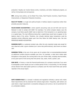 production. Royalty can involve literary works, inventions, and other intellectual property, as
well as mining leases and conveyances.


RPI, among many others, can be Retail Price Index, Real Property Inventory, Rapid Process
Improvement, or Responsive Production Inventory.


RULE OF THUMB is a rough and useful principle or method, based on experience rather than
precisely accurate measures.


RULES-BASED ACCOUNTING is where specific accounting rules are set forth and must be
followed in order to comply with GAAP. For example, if an airline company leases a jet, the
company must follow specific GAAP rules to determine if the transaction is an operating lease
or a capital lease. The main difference being that a capital lease would have to appear on the
balance sheet of the airline. Therefore, two virtually identical lease transactions could be
classified entirely differently based upon how they follow the GAAP leasing rules. See also
PRINCIPLES-BASED ACCOUNTING.


RUNNING RATE is a sustained constant rate, often the only important single rate except for
zero observed under a given schedule (as in some ratio performances); also known as stream
rate.


RUNNING TOTAL is the sum of any given set of numbers that is incremented/decremented
as additional numbers become available over time. For example, a retail store makes sales
throughout a time period, the running total is the sum of their sales, including returns/credits,
at any given point of time during that time period: day, week, month, quarter, year.


RUN RATE, in finance, is how the financial performance of a company would look if you were
to extrapolate current results out over a certain period of time. In accounting, it is the average
annual dilution from stock option grants at a company over the most recent three year period
reported in the annual report.




SAFE HARBOR RULE is a concept in statutes and regulations whereby a person who meets
listed requirements will be preserved from adverse legal action. Frequently, safe harbors are
used where a legal requirement is somewhat ambiguous and carries a risk of punishment for
an unintended violation.
 