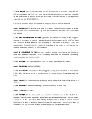SAFETY STOCK (SS) or security stock ensures that the item is available up to the pre-
defined required service level, even when the re-ordered material arrives later then expected,
or the fluctuations in demand during the lead-time cause the demand to be larger then
expected. See also STOCK RESERVE.


SALARY is scheduled wages and benefits an employee receives from an employer.


SALES ALLOWANCE is an offer of a lower price as an inducement to the buyer to accept
delivery under special circumstances, e.g. when the merchandise delivered is not exactly what
was ordered.


SALES AND COLLECTIONS BUDGET represents one of the first steps in the budgeting
process, as items such as inventory levels and operating expenses are driven off of the Sales
and Collections Budget. Effective sales budgeting is a key factor in building a useful and
representative financial model for a business. Regardless of the nature of your business (for
example, whether it is product or service-based).


SALES & MARKETING EXPENSE normally includes: salaries, commissions, and benefits to
sales and marketing personnel, co-op advertising allowances to customers, advertising,
warehouse costs, and shipping costs.


SALES BUDGET is the expected sales in units and dollars. See OPERATING BUDGET.


SALES CONTRACT see SALES ORDER.


SALES DISCOUNT is a reduction in the selling price usually as an inducement to consummate
a sale. Sales Discount is on the income statement as a deduction from Gross Sales to get Net
Sales.


SALES INVOICE is a document that records the sale of goods or services from a vendor to a
customer.

SALES JOURNAL is a record containing a chronological listing of credit sales.


SALES LEDGER see LEDGER.


SALES MULTIPLE is the most widely used valuation benchmark used in the valuation of a
business. The information needed are annual sales and an industry multiplier, which is usually
a range of .25 to 1 or higher. The industry multiplier can be found in various financial
publications, as well as analyzing sales of comparable businesses. This method is easy to
understand and use. The sales multiple is often used as the valuation benchmark.
 