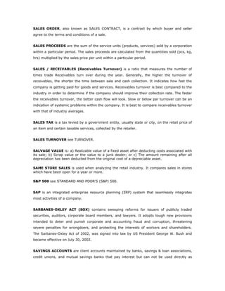 SALES ORDER, also known as SALES CONTRACT, is a contract by which buyer and seller
agree to the terms and conditions of a sale.


SALES PROCEEDS are the sum of the service units (products, services) sold by a corporation
within a particular period. The sales proceeds are calculated from the quantities sold (pcs, kg,
hrs) multiplied by the sales price per unit within a particular period.


SALES / RECEIVABLES (Receivables Turnover) is a ratio that measures the number of
times trade Receivables turn over during the year. Generally, the higher the turnover of
receivables, the shorter the time between sale and cash collection. It indicates how fast the
company is getting paid for goods and services. Receivables turnover is best compared to the
industry in order to determine if the company should improve their collection rate. The faster
the receivables turnover, the better cash flow will look. Slow or below par turnover can be an
indication of systemic problems within the company. It is best to compare receivables turnover
with that of industry averages.


SALES TAX is a tax levied by a government entity, usually state or city, on the retail price of
an item and certain taxable services, collected by the retailer.


SALES TURNOVER see TURNOVER.


SALVAGE VALUE is: a) Realizable value of a fixed asset after deducting costs associated with
its sale; b) Scrap value or the value to a junk dealer; or c) The amount remaining after all
depreciation has been deducted from the original cost of a depreciable asset.

SAME STORE SALES is used when analyzing the retail industry. It compares sales in stores
which have been open for a year or more.

S&P 500 see STANDARD AND POOR'S (S&P) 500.


SAP is an integrated enterprise resource planning (ERP) system that seamlessly integrates
most activities of a company.


SARBANES-OXLEY ACT (SOX) contains sweeping reforms for issuers of publicly traded
securities, auditors, corporate board members, and lawyers. It adopts tough new provisions
intended to deter and punish corporate and accounting fraud and corruption, threatening
severe penalties for wrongdoers, and protecting the interests of workers and shareholders.
The Sarbanes-Oxley Act of 2002, was signed into law by US President George W. Bush and
became effective on July 30, 2002.


SAVINGS ACCOUNTS are client accounts maintained by banks, savings & loan associations,
credit unions, and mutual savings banks that pay interest but can not be used directly as
 