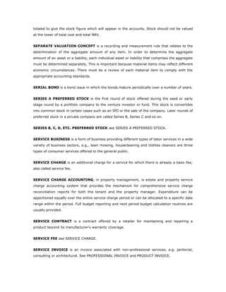 totaled to give the stock figure which will appear in the accounts. Stock should not be valued
at the lower of total cost and total NRV.


SEPARATE VALUATION CONCEPT is a recording and measurement rule that relates to the
determination of the aggregate amount of any item. In order to determine the aggregate
amount of an asset or a liability, each individual asset or liability that comprises the aggregate
must be determined separately. This is important because material items may reflect different
economic circumstances. There must be a review of each material item to comply with the
appropriate accounting standards.


SERIAL BOND is a bond issue in which the bonds mature periodically over a number of years.


SERIES A PREFERRED STOCK is the first round of stock offered during the seed or early
stage round by a portfolio company to the venture investor or fund. This stock is convertible
into common stock in certain cases such as an IPO or the sale of the company. Later rounds of
preferred stock in a private company are called Series B, Series C and so on.


SERIES B, C, D, ETC. PREFERRED STOCK see SERIES A PREFERRED STOCK.


SERVICE BUSINESS is a form of business providing different types of labor services in a wide
variety of business sectors, e.g., lawn mowing, housecleaning and clothes cleaners are three
types of consumer services offered to the general public.


SERVICE CHARGE is an additional charge for a service for which there is already a basic fee;
also called service fee.


SERVICE CHARGE ACCOUNTING, in property management, is estate and property service
charge accounting system that provides the mechanism for comprehensive service charge
reconciliation reports for both the tenant and the property manager. Expenditure can be
apportioned equally over the entire service charge period or can be allocated to a specific date
range within the period. Full budget reporting and next period budget calculation routines are
usually provided.


SERVICE CONTRACT is a contract offered by a retailer for maintaining and repairing a
product beyond its manufacturer's warranty coverage.


SERVICE FEE see SERVICE CHARGE.


SERVICE INVOICE is an invoice associated with non-professional services, e.g. janitorial,
consulting or architectural. See PROFESSIONAL INVOICE and PRODUCT INVOICE.
 