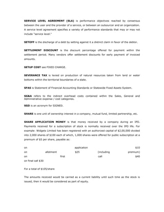 SERVICE LEVEL AGREEMENT (SLA) is performance objectives reached by consensus
between the user and the provider of a service, or between an outsourcer and an organization.
A service level agreement specifies a variety of performance standards that may or may not
include "service level."


SETOFF is the discharge of a debt by setting against it a distinct claim in favor of the debtor.


SETTLEMENT DISCOUNT is the discount percentage offered for payment within the
settlement period. Many vendors offer settlement discounts for early payment of invoiced
amounts.


SETUP COST see FIXED CHARGE.


SEVERANCE TAX is levied on production of natural resources taken from land or water
bottoms within the territorial boundaries of a state.


SFAS is Statement of Financial Accounting Standards or Statewide Fixed Assets System.


SG&A refers to the indirect overhead costs contained within the Sales, General and
Administrative expense / cost categories.

SGD is an acronym for SIGNED.


SHARE is one unit of ownership interest in a company, mutual fund, limited partnership, etc.


SHARE APPLICATION MONEY is that money received by a company during an IPO.
Payments received for a subscription of stock is normally received over the IPO life. For
example: Widgets Limited has been registered with an authorized capital of $2,00,000 divided
into 2,000 shares of $100 each of which, 1,000 shares were offered for public subscription at a
premium of $5 per share, payable as:


on                                        application                                        $10
on                  allotment              $25                (including               premium)
on                              first                         call                           $40
on final call $30


For a total of $105/share


The amounts received would be carried as a current liability until such time as the stock is
issued, then it would be considered as part of equity.
 