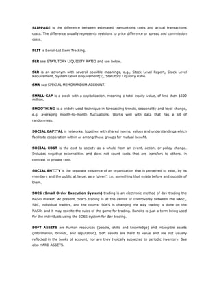 SLIPPAGE is the difference between estimated transactions costs and actual transactions
costs. The difference usually represents revisions to price difference or spread and commission
costs.


SLIT is Serial-Lot Item Tracking.


SLR see STATUTORY LIQUIDITY RATIO and see below.


SLR is an acronym with several possible meanings, e.g., Stock Level Report, Stock Level
Requirement, System Level Requirement(s), Statutory Liquidity Ratio.

SMA see SPECIAL MEMORANDUM ACCOUNT.


SMALL-CAP is a stock with a capitalization, meaning a total equity value, of less than $500
million.

SMOOTHING is a widely used technique in forecasting trends, seasonality and level change,
e.g. averaging month-to-month fluctuations. Works well with data that has a lot of
randomness.


SOCIAL CAPITAL is networks, together with shared norms, values and understandings which
facilitate cooperation within or among those groups for mutual benefit.


SOCIAL COST is the cost to society as a whole from an event, action, or policy change.
Includes negative externalities and does not count costs that are transfers to others, in
contrast to private cost.


SOCIAL ENTITY is the separate existence of an organization that is perceived to exist, by its
members and the public at large, as a 'given', i.e. something that exists before and outside of
them.


SOES (Small Order Execution System) trading is an electronic method of day trading the
NASD market. At present, SOES trading is at the center of controversy between the NASD,
SEC, individual traders, and the courts. SOES is changing the way trading is done on the
NASD, and it may rewrite the rules of the game for trading. Bandits is just a term being used
for the individuals using the SOES system for day trading.


SOFT ASSETS are human resources (people, skills and knowledge) and intangible assets
(information, brands, and reputation). Soft assets are hard to value and are not usually
reflected in the books of account, nor are they typically subjected to periodic inventory. See
also HARD ASSETS.
 
