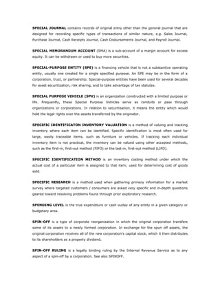 SPECIAL JOURNAL contains records of original entry other than the general journal that are
designed for recording specific types of transactions of similar nature, e.g. Sales Journal,
Purchase Journal, Cash Receipts Journal, Cash Disbursements Journal, and Payroll Journal.


SPECIAL MEMORANDUM ACCOUNT (SMA) is a sub-account of a margin account for excess
equity. It can be withdrawn or used to buy more securities.


SPECIAL-PURPOSE ENTITY (SPE) is a financing vehicle that is not a substantive operating
entity, usually one created for a single specified purpose. An SPE may be in the form of a
corporation, trust, or partnership. Special-purpose entities have been used for several decades
for asset securitization, risk sharing, and to take advantage of tax statutes.


SPECIAL PURPOSE VEHICLE (SPV) is an organization constructed with a limited purpose or
life. Frequently, these Special Purpose Vehicles serve as conduits or pass through
organizations or corporations. In relation to securitisation, it means the entity which would
hold the legal rights over the assets transferred by the originator.


SPECIFIC IDENTIFICATON INVENTORY VALUATION is a method of valuing and tracking
inventory where each item can be identified. Specific identification is most often used for
large, easily traceable items, such as furniture or vehicles. If tracking each individual
inventory item is not practical, the inventory can be valued using other accepted methods,
such as the first-in, first-out method (FIFO) or the last-in, first-out method (LIFO).


SPECIFIC IDENTIFICATION METHOD is an inventory costing method under which the
actual cost of a particular item is assigned to that item; used for determining cost of goods
sold.


SPECIFIC RESEARCH is a method used when gathering primary information for a market
survey where targeted customers / consumers are asked very specific and in-depth questions
geared toward resolving problems found through prior exploratory research.


SPENDING LEVEL is the true expenditure or cash outlay of any entity in a given category or
budgetary area.


SPIN-OFF is a type of corporate reorganization in which the original corporation transfers
some of its assets to a newly formed corporation. In exchange for the spun off assets, the
original corporation receives all of the new corporation's capital stock, which it then distributes
to its shareholders as a property dividend.


SPIN-OFF RULING is a legally binding ruling by the Internal Revenue Service as to any
aspect of a spin-off by a corporation. See also SPINOFF.
 