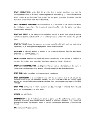 SPLIT ACCOUNTING, under IAS 39, provides that if certain conditions are met the
‘embedded derivative’ in a ‘hybrid (combined) financial instrument’ (i.e, a financial instrument
which includes a non-derivative ‘host contract’ as well as an embedded derivative) must be
accounted for separately from the ‘host contract’.


SPLIT-INTEREST AGREEMENT, in not-for-profits, is a contribution to the institution in which
the institution must share the investment income/benefits with the donor and other
beneficiaries if designated.


SPLIT-OFF POINT is the stage in the production process at which joint products become
identified as distinct products which can be sold or processed further; this is called the split-off
point.


SPLIT PAYMENT allows the customer to: a. pay part of the bill with cash and part with a
credit card; or, b. apply portions of payments across several invoices.


SPOILAGE is materials wasted or spoiled in the production process. See also ABNORMAL
SPOILAGE and NORMAL SPOILAGE.


SPONTANEOUS ASSETS are assets that arise automatically, in the course of operating a
company day-to-day, when a company purchases assets and they are delivered.


SPONTANEOUS LIABILITIES are obligations that are realized automatically, in the course of
operating a company day-to-day, when a company buys goods and services on credit.


SPOT-CASH is the immediate cash payment on a transaction.


SPOT COMMODITY is a commodity traded with the expectation that it will actually be
delivered to the buyer, as contrasted with to a FUTURES CONTRACT that will usually expire
without any physical delivery actually taking place. Spot commodities are traded in the SPOT
MARKET.

SPOT RATE is the price at which a currency can be purchased or sold and then delivered
within two business days, e.g., spot dollar.


SPREAD see ASK PRICE.


SPREADSHEET is (1) A multi-column sheet of paper used for performing numeric work,
especially accounting and business related weekly or monthly summaries. (2) A computer
application program that supports a user in numeric manipulation, especially in column / row
format.

SPV see Special Purpose Vehicle.
 