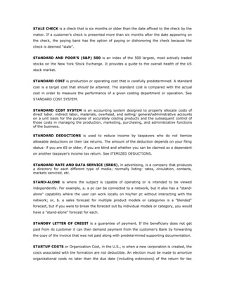 STALE CHECK is a check that is six months or older than the date affixed to the check by the
maker. If a customer’s check is presented more than six months after the date appearing on
the check, the paying bank has the option of paying or dishonoring the check because the
check is deemed "stale".


STANDARD AND POOR'S (S&P) 500 is an index of the 500 largest, most actively traded
stocks on the New York Stock Exchange. It provides a guide to the overall health of the US
stock market.


STANDARD COST is production or operating cost that is carefully predetermined. A standard
cost is a target cost that should be attained. The standard cost is compared with the actual
cost in order to measure the performance of a given costing department or operation. See
STANDARD COST SYSTEM.


STANDARD COST SYSTEM is an accounting system designed to properly allocate costs of
direct labor, indirect labor, materials, overhead, and selling/ general/administrative accounts
on a unit basis for the purpose of accurately costing products and the subsequent control of
those costs in managing the production, marketing, purchasing, and administrative functions
of the business.

STANDARD DEDUCTIONS is used to reduce income by taxpayers who do not itemize
allowable deductions on their tax returns. The amount of the deduction depends on your filing
status: if you are 65 or older, if you are blind and whether you can be claimed as a dependent
on another taxpayer's income tax return. See ITEMIZED DEDUCTIONS.


STANDARD RATE AND DATA SERVICE (SRDS), in advertising, is a company that produces
a directory for each different type of media; normally listing: rates, circulation, contacts,
markets serviced, etc.

STAND-ALONE is where the subject is capable of operating or is intended to be viewed
independently. For example, a. a pc can be connected to a network, but it also has a "stand-
alone" capability where the user can work locally on his/her pc without interacting with the
network; or, b. a sales forecast for multiple product models or categories is a "blended"
forecast, but if you were to break the forecast out by individual models or category, you would
have a "stand-alone" forecast for each.


STANDBY LETTER OF CREDIT is a guarantee of payment. If the beneficiary does not get
paid from its customer it can then demand payment from the customer's Bank by forwarding
the copy of the invoice that was not paid along with predetermined supporting documentation.


STARTUP COSTS or Organization Cost, in the U.S., is when a new corporation is created, the
costs associated with the formation are not deductible. An election must be made to amortize
organizational costs no later than the due date (including extensions) of the return for tax
 