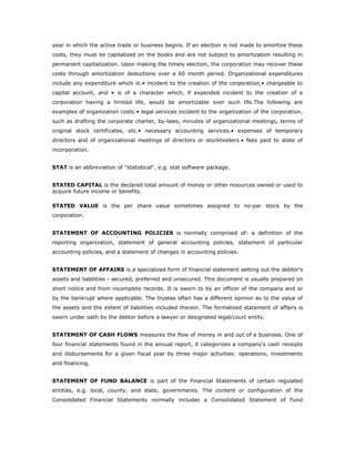 year in which the active trade or business begins. If an election is not made to amortize these
costs, they must be capitalized on the books and are not subject to amortization resulting in
permanent capitalization. Upon making the timely election, the corporation may recover these
costs through amortization deductions over a 60 month period. Organizational expenditures
include any expenditure which is:• incident to the creation of the corporation,• chargeable to
capital account, and • is of a character which, if expended incident to the creation of a
corporation having a limited life, would be amortizable over such life.The following are
examples of organization costs:• legal services incident to the organization of the corporation,
such as drafting the corporate charter, by-laws, minutes of organizational meetings, terms of
original stock certificates, etc.• necessary accounting services.• expenses of temporary
directors and of organizational meetings of directors or stockholders.• fees paid to state of
incorporation.


STAT is an abbreviation of "statistical", e.g. stat software package.


STATED CAPITAL is the declared total amount of money or other resources owned or used to
acquire future income or benefits.

STATED VALUE is the per share value sometimes assigned to no-par stock by the
corporation.


STATEMENT OF ACCOUNTING POLICIES is normally comprised of: a definition of the
reporting organization, statement of general accounting policies, statement of particular
accounting policies, and a statement of changes in accounting policies.


STATEMENT OF AFFAIRS is a specialized form of financial statement setting out the debtor's
assets and liabilities - secured, preferred and unsecured. This document is usually prepared on
short notice and from incomplete records. It is sworn to by an officer of the company and or
by the bankrupt where applicable. The trustee often has a different opinion as to the value of
the assets and the extent of liabilities included therein. The formalized statement of affairs is
sworn under oath by the debtor before a lawyer or designated legal/court entity.


STATEMENT OF CASH FLOWS measures the flow of money in and out of a business. One of
four financial statements found in the annual report, it categorizes a company's cash receipts
and disbursements for a given fiscal year by three major activities: operations, investments
and financing.


STATEMENT OF FUND BALANCE is part of the Financial Statements of certain regulated
entities, e.g. local, county, and state, governments. The content or configuration of the
Consolidated Financial Statements normally includes a Consolidated Statement of Fund
 