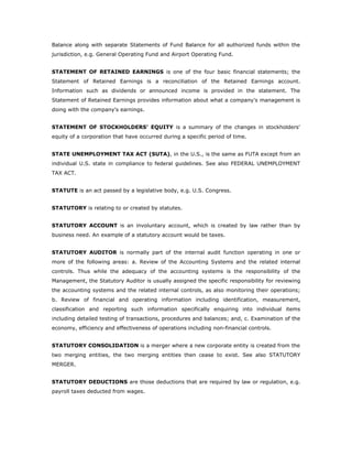 Balance along with separate Statements of Fund Balance for all authorized funds within the
jurisdiction, e.g. General Operating Fund and Airport Operating Fund.


STATEMENT OF RETAINED EARNINGS is one of the four basic financial statements; the
Statement of Retained Earnings is a reconciliation of the Retained Earnings account.
Information such as dividends or announced income is provided in the statement. The
Statement of Retained Earnings provides information about what a company's management is
doing with the company's earnings.


STATEMENT OF STOCKHOLDERS' EQUITY is a summary of the changes in stockholders'
equity of a corporation that have occurred during a specific period of time.


STATE UNEMPLOYMENT TAX ACT (SUTA), in the U.S., is the same as FUTA except from an
individual U.S. state in compliance to federal guidelines. See also FEDERAL UNEMPLOYMENT
TAX ACT.


STATUTE is an act passed by a legislative body, e.g. U.S. Congress.


STATUTORY is relating to or created by statutes.


STATUTORY ACCOUNT is an involuntary account, which is created by law rather than by
business need. An example of a statutory account would be taxes.


STATUTORY AUDITOR is normally part of the internal audit function operating in one or
more of the following areas: a. Review of the Accounting Systems and the related internal
controls. Thus while the adequacy of the accounting systems is the responsibility of the
Management, the Statutory Auditor is usually assigned the specific responsibility for reviewing
the accounting systems and the related internal controls, as also monitoring their operations;
b. Review of financial and operating information including identification, measurement,
classification and reporting such information specifically enquiring into individual items
including detailed testing of transactions, procedures and balances; and, c. Examination of the
economy, efficiency and effectiveness of operations including non-financial controls.


STATUTORY CONSOLIDATION is a merger where a new corporate entity is created from the
two merging entities, the two merging entities then cease to exist. See also STATUTORY
MERGER.


STATUTORY DEDUCTIONS are those deductions that are required by law or regulation, e.g.
payroll taxes deducted from wages.
 