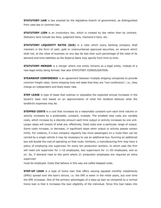 STATUTORY LAW is law enacted by the legislative branch of government, as distinguished
from case law or common law.


STATUTORY LIEN is an involuntary lien, which is created by law rather than by contract.
Statutory liens include tax liens, judgment liens, mechanic's liens, etc.


STATUTORY LIQUIDITY RATIO (SLR) is a ratio which every banking company shall
maintain in the form of cash, gold or unencumbered approved securities, an amount which
shall not, at the close of business on any day be less than such percentage of the total of its
demand and time liabilities as the Reserve Bank may specify from time to time.


STATUTORY MERGER is a merger where one entity remains as a legal entity, instead of a
new legal entity being formed. See also STATUTORY CONSOLIDATION.


STEAMSHIP CONFERENCE is an agreement between multiple shipping companies to provide
common freight rates. Some shipping lines will state that they are “non-conference”, i.e., they
charge an independent and likely lower rate.


STEP LEASE is type of lease that outlines or stipulates the expected annual increases in the
tenant's base rent based on an approximation of what the landlord believes what the
landlord’s expenses may be.


STEPPED COSTS is a cost that increases by a reasonably constant sum each time volume or
activity increases by a predictable, constant, multiple. The smallest step costs are variable
costs, which increase by a discrete amount each time output or activity increases by one unit.
Larger steps will consist of what are, effectively, fixed costs over a particular range of output.
Some costs increase, or decrease, in significant steps when output or activity passes certain
limits. For instance, if a bus company regularly has more passengers on a route than can be
carried by a single vehicle it may be necessary to use an additional bus. Running an additional
bus will double the cost of operating on that route. Similarly, a manufacturing firm may have a
policy of employing one supervisor for every ten production workers. In which case the firm
will need one supervisor for 1–10 employees, two supervisors for 11–20 employees, and so
on. So, if demand rises to the point where 21 production employees are required an extra
supervisor
must be employed. Costs that behave in this way are called stepped costs.


STEP-UP LOAN is a type of home loan that offers varying equated monthly installments
(EMIs) spread over the loan's tenure, i.e. the EMI is lower in the initial years, but over time
the EMI increases. One of the primary advantages of a step-up loan as compared to a normal
home loan is that it increases the loan eligibility of the individual. Since this loan takes into
 