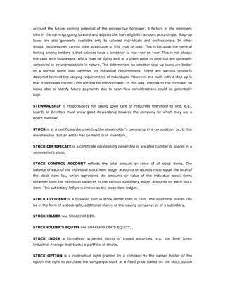 account the future earning potential of the prospective borrower, it factors in the imminent
hike in the earnings going forward and adjusts the loan eligibility amount accordingly. Step-up
loans are also generally available only to salaried individuals and professionals. In other
words, businessmen cannot take advantage of this type of loan. This is because the general
feeling among lenders is that salaries have a tendency to rise year on year. This is not always
the case with businesses, which may be doing well at a given point in time but are generally
conceived to be unpredictable in nature. The determinant on whether step-up loans are better
or a normal home loan depends on individual requirements. There are various products
designed to meet the varying requirements of individuals. However, the truth with a step-up is
that it increases the net cash outflow for the borrower. In this way, the risk to the borrower on
being able to satisfy future payments due to cash flow considerations could be potentially
high.


STEWARDSHIP is responsibility for taking good care of resources entrusted to one, e.g.,
boards of directors must show good stewardship towards the company for which they are a
board member.


STOCK is a. a certificate documenting the shareholder's ownership in a corporation; or, b. the
merchandise that an entity has on hand or in inventory.


STOCK CERTIFICATE is a certificate establishing ownership of a stated number of shares in a
corporation's stock.


STOCK CONTROL ACCOUNT reflects the total amount or value of all stock items. The
balance of each of the individual stock item ledger accounts or records must equal the total of
the stock item list, which represents the amounts or value of the individual stock items
obtained from the individual balances in the various subsidiary ledger accounts for each stock
item. This subsidiary ledger is known as the stock item ledger.


STOCK DIVIDEND is a dividend paid in stock rather than in cash. The additional shares can
be in the form of a stock split, additional shares of the issuing company, or of a subsidiary.


STOCKHOLDER see SHAREHOLDER.


STOCKHOLDER'S EQUITY see SHAREHOLDER'S EQUITY.


STOCK INDEX a formalized screened listing of traded securities, e.g. the Dow Jones
Industrial Average that tracks a portfolio of stocks.


STOCK OPTION is a contractual right granted by a company to the named holder of the
option the right to purchase the company's stock at a fixed price stated on the stock option
 