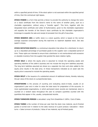 within a specified period of time. If the stock option is not exercised within the specified period
of time, then the contractual right lapses.


STOCK POWER is a form that permits a Donor to provide the authority to change the name
on a stock certificate from the Donor’s name to the name of another party, such as a
charitable organization, without using a “transfer agent”. This form, together with the
designated stock certificate and Letter of Authorization, given to the charitable organization
will expedite the transfer of the Donor’s stock certificate by the charitable organization’s
brokerage to expedite the sale and receipt of proceeds from the gift of securities.


STOCK RESERVE (SR) or buffer stock is a stock quantity which is based on the normal
average expected consumption during the lead-time to replenish depleted stock. See also
SAFETY STOCK.


STOCK ROTATION RIGHTS is a contractual stipulation that allows for a distributor to return
up to a stipulated percentage of purchased goods to the supplier over a stipulated period of
time. These rights are intended to ensure that a distributor is not overburdened with excessive
or obsolete inventory from the supplier that granted the stock rotation rights.


STOCK SALE is where the equity price is assumed to include the operating assets and
operating liabilities of the seller's business and not include the long term liabilities assumed.
The long term liabilities assumed are shown as a separate line item and when added to the
equity price results in the deal price. In those transactions indicated as an asset sale the
equity price is assumed to include the operating assets.


STOCK SPLIT is the issuance of a substantial amount of additional shares, thereby reducing
the par value of the stock on a proportionate basis.


STOCKTAKING is the process of counting and evaluating stock-in-trade, usually at an
organization's year end in order to value the total stock for preparation of the accounts. In
more sophisticated organizations, in which permanent stock records are maintained, stock is
counted on a random basis throughout the year to compare quantities counted with the
quantities that appear in the, usually, computerized records.


STOCK TURNOVER PERIOD is calculated: Long Term Disabilities X 100% / Cost of Sales.


STOCK TURNS is the number of times per year that the stock (raw material, wip & finished
goods) is turned over in relation to the sales revenue of a given product. Calculation - Stock
turns = Sales turnover of products / Value of raw material, wip & finished goods.
 