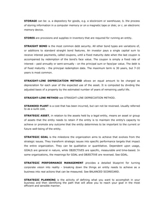 STORAGE can be: a. a depository for goods, e.g. a stockroom or warehouse; b. the process
of storing information in a computer memory or on a magnetic tape or disk; or c. an electronic
memory device.


STORES are provisions and supplies in inventory that are required for running an entity.


STRAIGHT BOND is the most common debt security. All other bond types are variations of,
or additions to standard straight bond features. An investor pays a single capital sum to
receive interest payments, called coupons, until a fixed maturity date when the last coupon is
accompanied by redemption of the bond's face value. The coupon is simply a fixed rate of
interest - paid annually or semi-annually - on the principal sum or face/par value. The debt is
of fixed maturity - the principal redemption date. The maximum term is 30 years, but 7-10
years is most common.


STRAIGHT-LINE DEPRECIATION METHOD allows an equal amount to be charged as
depreciation for each year of the expected use of the asset. It is computed by dividing the
adjusted basis of a property by the estimated number of years of remaining useful life.


STRAIGHT-LINE METHOD see STRAIGHT-LINE DEPRECIATION METHOD.


STRANDED PLANT is a cost that has been incurred, but can not be reversed. Usually referred
to as a sunk cost.

STRATEGIC ASSET, in relation to the assets held by a legal entity, means an asset or group
of assets that the entity needs to retain if the entity is to maintain the entity's capacity to
achieve or promote any outcome that the entity determines to be important to the current or
future well-being of the entity.


STRATEGIC GOAL is the milestone the organization aims to achieve that evolves from the
strategic issues. They transform strategic issues into specific performance targets that impact
the entire organization. They can be qualitative or quantitative. Dependent upon usage,
GOALS are general in nature, while OBJECTIVES are specific, measurable and time-based. In
some organizations, the meanings for GOAL and OBJECTIVE are reversed. See GOAL.


STRATEGIC PERFORMANCE MANAGEMENT provides a detailed blueprint for turning
corporate vision into reality - breaking down the things an entity needs to achieve as a
business into real actions that can be measured. See BALANCED SCORECARD.


STRATEGIC PLANNING is the activity of defining what you want to accomplish in your
business and then identifying the path that will allow you to reach your goal in the most
efficient and sensible manner.
 