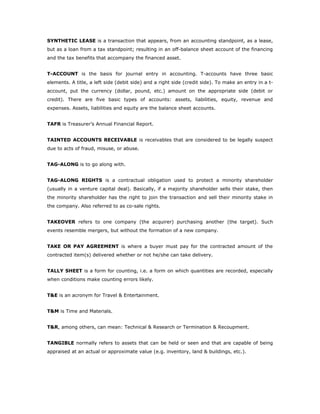 SYNTHETIC LEASE is a transaction that appears, from an accounting standpoint, as a lease,
but as a loan from a tax standpoint; resulting in an off-balance sheet account of the financing
and the tax benefits that accompany the financed asset.


T-ACCOUNT is the basis for journal entry in accounting. T-accounts have three basic
elements. A title, a left side (debit side) and a right side (credit side). To make an entry in a t-
account, put the currency (dollar, pound, etc.) amount on the appropriate side (debit or
credit). There are five basic types of accounts: assets, liabilities, equity, revenue and
expenses. Assets, liabilities and equity are the balance sheet accounts.


TAFR is Treasurer’s Annual Financial Report.


TAINTED ACCOUNTS RECEIVABLE is receivables that are considered to be legally suspect
due to acts of fraud, misuse, or abuse.


TAG-ALONG is to go along with.


TAG-ALONG RIGHTS is a contractual obligation used to protect a minority shareholder
(usually in a venture capital deal). Basically, if a majority shareholder sells their stake, then
the minority shareholder has the right to join the transaction and sell their minority stake in
the company. Also referred to as co-sale rights.


TAKEOVER refers to one company (the acquirer) purchasing another (the target). Such
events resemble mergers, but without the formation of a new company.


TAKE OR PAY AGREEMENT is where a buyer must pay for the contracted amount of the
contracted item(s) delivered whether or not he/she can take delivery.


TALLY SHEET is a form for counting, i.e. a form on which quantities are recorded, especially
when conditions make counting errors likely.


T&E is an acronym for Travel & Entertainment.


T&M is Time and Materials.


T&R, among others, can mean: Technical & Research or Termination & Recoupment.


TANGIBLE normally refers to assets that can be held or seen and that are capable of being
appraised at an actual or approximate value (e.g. inventory, land & buildings, etc.).
 