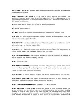 THIRD PARTY RECOVERY normally refers to delinquent accounts receivable recovered by a
collection agency for a fee.


THREE PERCENT (3%) RULE is a rule used in vesting pension plan benefits. The
participant's accrued benefit must be at least equal to 3% of the participant's normal
projected retirement benefit for each year of participation, with a maximum of 100% after 33
1/3 years of participation.

TI icould mean, among others, Total Income or Tenant Improvements.


TIC is Total Invested Capital.


TIC/EBIT is one of the earnings multiples ratios used in determining company value.


TILL ROLL is a roll of paper on which the separate amounts of money paid for goods are
recorded in a retail shop's cash register.


TIME DEPOSIT is a bank deposit that can be withdrawn only after a set period of time or with
prior notice, e.g. a certificate of deposit (CD).


TIME DRAFT is a draft that matures either a certain number of days after acceptance or a
certain number of days after the date of the draft. See SITE DRAFT.


TIME INTERVAL CONCEPT, in accounting, requires that financial statements be prepared at
regular intervals, e.g. monthly, quarterly, annually.


TIME LAG see LAG TIME.


TIME PERIOD CONCEPT provides that accounting take place over specific time periods
known as fiscal periods. These fiscal periods are of equal length, and are used when
measuring the financial progress of a business.


TIME SERIES is an ordered sequence of values of a variable at equally spaced time intervals.


TIME SERIES ANALYSIS is the branch of quantitative forecasting in which data for one
variable are examined for patterns of trend, seasonality, and cycle.


TIMES FIXED CHARGES EARNED see COVERAGE OF FIXED CHARGES.


TIMES INTEREST EARNED (TIE) measures the extent to which operating income can
decline before the firm is unable to meet its annual interest costs. The TIE ratio is used by
bankers to assess a firm’s ability to pay their liabilities. TIE determines how many times
during the year the company has earned the annual interest costs associated with servicing its
debt. Normally, a banker will be looking for a TIE ratio to be 2.0 or greater, showing that a
 