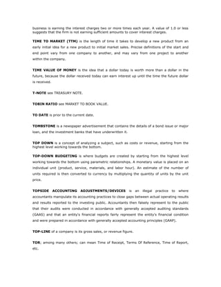 business is earning the interest charges two or more times each year. A value of 1.0 or less
suggests that the firm is not earning sufficient amounts to cover interest charges.

TIME TO MARKET (TTM) is the length of time it takes to develop a new product from an
early initial idea for a new product to initial market sales. Precise definitions of the start and
end point vary from one company to another, and may vary from one project to another
within the company.


TIME VALUE OF MONEY is the idea that a dollar today is worth more than a dollar in the
future, because the dollar received today can earn interest up until the time the future dollar
is received.


T-NOTE see TREASURY NOTE.


TOBIN RATIO see MARKET TO BOOK VALUE.


TO DATE is prior to the current date.


TOMBSTONE is a newspaper advertisement that contains the details of a bond issue or major
loan, and the investment banks that have underwritten it.


TOP DOWN is a concept of analyzing a subject, such as costs or revenue, starting from the
highest level working towards the bottom.

TOP-DOWN BUDGETING is where budgets are created by starting from the highest level
working towards the bottom using parametric relationships. A monetary value is placed on an
individual unit (product, service, materials, and labor hour). An estimate of the number of
units required is then converted to currency by multiplying the quantity of units by the unit
price.


TOPSIDE        ACCOUNTING     ADJUSTMENTS/DEVICES           is   an   illegal   practice   to   where
accountants manipulate its accounting practices to close gaps between actual operating results
and results reported to the investing public. Accountants then falsely represent to the public
that their audits were conducted in accordance with generally accepted auditing standards
(GAAS) and that an entity's financial reports fairly represent the entity's financial condition
and were prepared in accordance with generally accepted accounting principles (GAAP).


TOP-LINE of a company is its gross sales, or revenue figure.


TOR; among many others; can mean Time of Receipt, Terms Of Reference, Time of Report,
etc.
 