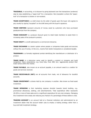 TRACEABLE, in accounting, is to discover by going backward over the transactions (evidence)
step by step establishing a "paper-trail" for a transaction. Non-traceable is where the "paper-
trail" of a transaction is broken or non-existent.


TRADE ACCEPTANCE is a draft drawn by the seller of goods upon the buyer who agrees to
pay usually by signing "accepted" on the draft along with the buyer's signature.


TRADE DEBTORS represent amounts of money owed by customers who have purchased
goods/services from the company.


TRADE DISCOUNT is a producer discount given to retail trade members to assist them in
increasing sales of the producer's product.


TRADE DRAFT is a draft addressed to a commercial enterprise.


TRADE EXCHANGE is a barter system where people or companies trade goods and services
without the use of money. In the U.S., income from barter transactions is considered taxable.


TRADEMARK is a formally registered symbol identifying the manufacturer or distributor of a
product.


TRADE NAME is a distinctive name used to identify a product or company and build
recognition. Many corporations; e.g. Coca Cola, Ford, IBM, etc.; aggressively protect their
trade names within the market.

TRADE PAYABLE, also known as an account payable, is an amount owed to a creditor for
goods and services received.


TRADE RECEIVABLES (NET) are all accounts from trade, net of allowance for doubtful
accounts.


TRADE INVESTMENT is shares held by one company in another. Also known as fixed asset
investment.


TRADE SPENDING is that marketing expense directed towards brand building, e.g.
promotional allowances, slotting, and advertisements. Total expenditure often represents
20-25% or more of total sales and is a significant expenditure for any size company. Managing
this investment more wisely and reducing any fraction of a percentage of these dollars is vital.


TRADING ACCOUNT is an account held at a financial institution and administered by an
investment dealer that the account holder uses to employ a trading strategy rather than a
buy-and-hold investment strategy.
 