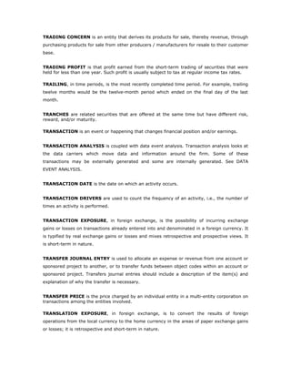 TRADING CONCERN is an entity that derives its products for sale, thereby revenue, through
purchasing products for sale from other producers / manufacturers for resale to their customer
base.


TRADING PROFIT is that profit earned from the short-term trading of securities that were
held for less than one year. Such profit is usually subject to tax at regular income tax rates.

TRAILING, in time periods, is the most recently completed time period. For example, trailing
twelve months would be the twelve-month period which ended on the final day of the last
month.


TRANCHES are related securities that are offered at the same time but have different risk,
reward, and/or maturity.

TRANSACTION is an event or happening that changes financial position and/or earnings.


TRANSACTION ANALYSIS is coupled with data event analysis. Transaction analysis looks at
the data carriers which move data and information around the firm. Some of these
transactions may be externally generated and some are internally generated. See DATA
EVENT ANALYSIS.


TRANSACTION DATE is the date on which an activity occurs.


TRANSACTION DRIVERS are used to count the frequency of an activity, i.e., the number of
times an activity is performed.


TRANSACTION EXPOSURE, in foreign exchange, is the possibility of incurring exchange
gains or losses on transactions already entered into and denominated in a foreign currency. It
is typified by real exchange gains or losses and mixes retrospective and prospective views. It
is short-term in nature.


TRANSFER JOURNAL ENTRY is used to allocate an expense or revenue from one account or
sponsored project to another, or to transfer funds between object codes within an account or
sponsored project. Transfers journal entries should include a description of the item(s) and
explanation of why the transfer is necessary.


TRANSFER PRICE is the price charged by an individual entity in a multi-entity corporation on
transactions among the entities involved.

TRANSLATION EXPOSURE, in foreign exchange, is to convert the results of foreign
operations from the local currency to the home currency in the areas of paper exchange gains
or losses; it is retrospective and short-term in nature.
 