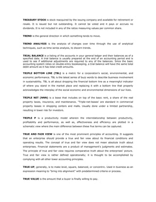 TREASURY STOCK is stock reacquired by the issuing company and available for retirement or
resale. It is issued but not outstanding. It cannot be voted and it pays or accrues no
dividends. It is not included in any of the ratios measuring values per common share.


TREND is the general direction in which something tends to move.


TREND ANALYSIS is the analysis of changes over time through the use of analytical
techniques, such as time series analysis, to discern trends.


TRIAL BALANCE is a listing of the accounts in your general ledger and their balances as of a
specified date. A trial balance is usually prepared at the end of an accounting period and is
used to see if additional adjustments are required to any of the balances. Since the basic
accounting system relies on double-entry bookkeeping, a trial balance will have the same total
debit amount as it has total credit amounts.

TRIPLE BOTTOM LINE (TBL) is a metric for a corporation's social, environmental, and
economic performance. TBL is the latest series of buzz words to describe business involvement
in sustainability. TBL is all about dropping the financial bottom line as a meaningful indicator
of where you stand in the market place and replacing it with a bottom line that properly
acknowledges the interplay of the social economic and environmental dimensions of our lives.


TRIPLE NET (NNN) is a lease that includes on top of the basic rent, a share of the real
property taxes, insurance, and maintenance. "Triple-net-leases' are standard in commercial
property leases in shopping centers and malls. Usually done under a limited partnership,
resulting in lower risk for investors.


TRIPLE P is a productivity model wherein the interrelationship between productivity,
profitability and performance, as well as, effectiveness and efficiency are plotted in a
schematic view where the main difference between these five terms can be captured.


TRUE AND FAIR VIEW is one of the most prominent principles of accounting. It suggests
that an enterprise should provide a true and fair view about its financial conditions and
operating results. The concept of true and fair view does not mean absolute truth about
enterprises. Financial statements are a product of management's judgments and estimates.
The principle of true and fair view requires comparative truth about the enterprises' picture.
True and fair view is rather defined operationally; it is thought to be accomplished by
complying with all other lower accounting principles.


TRUE-UP, generally, is to make level, square, balanced, or concentric. Used in business as an
expression meaning to "bring into alignment" with predetermined criteria or process.


TRUE VALUE is the amount that a buyer is finally willing to pay.
 