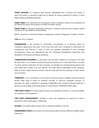 TRUST ACCOUNT is a separate bank account, segregated from a broker's own funds, in
which the broker is required by state law to deposit all monies collected for clients; in some
states called an ESCROW ACCOUNT.


TRUST DEED is an instrument of conveyance of title to property wherein the transferee will
be holding the title to the property on behalf of another person.

TRUST FUND is a fiduciary relationship calling for a trustee to hold the title to assets, usually
monetary, for the benefit of the beneficiary.

T/T is a payment or financial transaction designation meaning "Telegraphic Transfer" of funds.


TTM see Time To Market.


TURNAROUND is the reversal of unfavorable circumstances of a business where an
investment opportunity may exist. A firm may work with such a business to restructure the
management and finances in order to take the greatest advantage of more favorable
circumstances. There are organizations like the Turnaround Management Association that
specialize in turning around failing companies.


TURNAROUND DOCUMENT is a document that has been created by a computer to be used
for data entry. It is a called a turnaround document because once it has been filled in by users
it is then used for input back into the computer. An example of a turnaround document is the
mark sheet that is filled in by your teacher. The mark sheet is generated by the computer,
filled in by the subject teacher and then used for input back into the computer so that reports
can be printed.


TURNOVER, in U.S. accounting, is the number of times an asset is replaced during a financial
period; often used in terms of inventory turnover or accounts receivable turnover. In
securities, for either a portfolio or exchange, TURNOVER is the number of shares traded for a
period as a percentage of the total shares. In Great Britain, TURNOVER means sales.


TWO PARTY CHECK is a check made out from one individual to another, i.e. only two entities
are involved in the transaction.


TWO PARTY ENDORSEMENT, normally, is when two signatures are required to make a
document or bank draft legal or authorized.


ULLAGE is the empty space present when a shipping container is not full.


UNABSORBED COSTS occurs when the cost structure does not fully reflect all variable and/or
fixed costs.
 