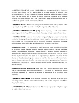 ACCOUNTING PRINCIPLES BOARD (APB) OPINIONS were published by the Accounting
Principles Board (APB). The APB was created by American Institute of Certified Public
Accountants (AICPA) in 1959; replaced by Financial Accounting Standards Board (FASB) in
1973. The APB mission was to develop an overall conceptual framework of US generally
accepted accounting principles (US GAAP). APB was the main organization setting the US
GAAP and its opinions are still an important part of it.


ACCOUNTING RATIO is the result of dividing one financial statement item by another. Ratios
help analysts interpret financial statements by focusing on specific relationships.


ACCOUNTING STANDARDS BOARD (ASB) makes, improves, amends and withdraws
accounting standards. Many of ASBs specialize in the various fields or sectors of accounting.


ACCOUNTING SYSTEM is the set of manual and computerized procedures and controls that
provide for identifying relevant transactions or events; preparing accurate source documents,
entering data into the accounting records accurately, processing transactions accurately,
updating master files properly, and generating accurate documents and reports.


ACCOUNTING THEORY tries to describe the role of accounting and is composed of four types
of accounting theory: classical inductive theories, income theories, decision usefulness
theories, and information economics / agency theories: a. Classical inductive theories are
attempts to find the principles on which current accounting processes are based; b. Income
theories try to identify the real profit of an organization; c. Decision usefulness theories
attempt to describe accounting as a process of providing the relevant information to the
relevant decision makers; and, d. The information economics / agency theories of accounting
see accounting information as a good to be traded between rational agents each acting in their
own self-interest.


ACCOUNTING TIMING DIFFERENCE is the effect that a defered accounting event would
have on the financials if taken into consideration e.g., the release of a deferred tax asset to
the income statement as a deferred tax expense (ie the reversal of an accounting timing
difference).


ACCOUNTING TREATEMENT is the methods, processes and decisions as to any given
accounting decision as to how a transaction is to be or is handled in compliance to GAAP and
all applicable statutes.


ACCOUNTS PAYABLE (AP) are trade accounts of businesses representing obligations to pay
for goods and services received.
 