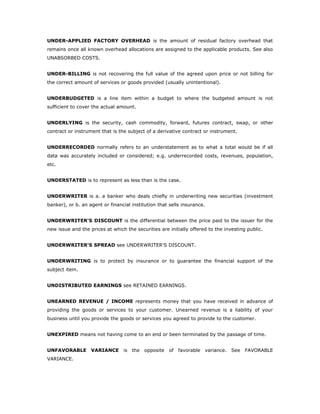 UNDER-APPLIED FACTORY OVERHEAD is the amount of residual factory overhead that
remains once all known overhead allocations are assigned to the applicable products. See also
UNABSORBED COSTS.


UNDER-BILLING is not recovering the full value of the agreed upon price or not billing for
the correct amount of services or goods provided (usually unintentional).


UNDERBUDGETED is a line item within a budget to where the budgeted amount is not
sufficient to cover the actual amount.


UNDERLYING is the security, cash commodity, forward, futures contract, swap, or other
contract or instrument that is the subject of a derivative contract or instrument.


UNDERRECORDED normally refers to an understatement as to what a total would be if all
data was accurately included or considered; e.g. underrecorded costs, revenues, population,
etc.


UNDERSTATED is to represent as less than is the case.


UNDERWRITER is a. a banker who deals chiefly in underwriting new securities (investment
banker), or b. an agent or financial institution that sells insurance.


UNDERWRITER'S DISCOUNT is the differential between the price paid to the issuer for the
new issue and the prices at which the securities are initially offered to the investing public.


UNDERWRITER'S SPREAD see UNDERWRITER'S DISCOUNT.


UNDERWRITING is to protect by insurance or to guarantee the financial support of the
subject item.


UNDISTRIBUTED EARNINGS see RETAINED EARNINGS.


UNEARNED REVENUE / INCOME represents money that you have received in advance of
providing the goods or services to your customer. Unearned revenue is a liability of your
business until you provide the goods or services you agreed to provide to the customer.


UNEXPIRED means not having come to an end or been terminated by the passage of time.


UNFAVORABLE VARIANCE             is   the   opposite   of favorable   variance.   See   FAVORABLE
VARIANCE.
 