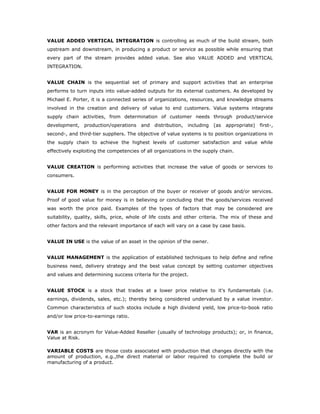 VALUE ADDED VERTICAL INTEGRATION is controlling as much of the build stream, both
upstream and downstream, in producing a product or service as possible while ensuring that
every part of the stream provides added value. See also VALUE ADDED and VERTICAL
INTEGRATION.


VALUE CHAIN is the sequential set of primary and support activities that an enterprise
performs to turn inputs into value-added outputs for its external customers. As developed by
Michael E. Porter, it is a connected series of organizations, resources, and knowledge streams
involved in the creation and delivery of value to end customers. Value systems integrate
supply chain activities, from determination of customer needs through product/service
development,    production/operations   and distribution,    including   (as   appropriate)   first-,
second-, and third-tier suppliers. The objective of value systems is to position organizations in
the supply chain to achieve the highest levels of customer satisfaction and value while
effectively exploiting the competencies of all organizations in the supply chain.


VALUE CREATION is performing activities that increase the value of goods or services to
consumers.


VALUE FOR MONEY is in the perception of the buyer or receiver of goods and/or services.
Proof of good value for money is in believing or concluding that the goods/services received
was worth the price paid. Examples of the types of factors that may be considered are
suitability, quality, skills, price, whole of life costs and other criteria. The mix of these and
other factors and the relevant importance of each will vary on a case by case basis.


VALUE IN USE is the value of an asset in the opinion of the owner.


VALUE MANAGEMENT is the application of established techniques to help define and refine
business need, delivery strategy and the best value concept by setting customer objectives
and values and determining success criteria for the project.


VALUE STOCK is a stock that trades at a lower price relative to it's fundamentals (i.e.
earnings, dividends, sales, etc.); thereby being considered undervalued by a value investor.
Common characteristics of such stocks include a high dividend yield, low price-to-book ratio
and/or low price-to-earnings ratio.


VAR is an acronym for Value-Added Reseller (usually of technology products); or, in finance,
Value at Risk.

VARIABLE COSTS are those costs associated with production that changes directly with the
amount of production, e.g.,the direct material or labor required to complete the build or
manufacturing of a product.
 