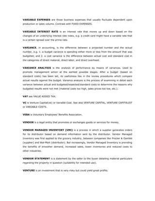 VARIABLE EXPENSES are those business expenses that usually fluctuate dependent upon
production or sales volume. Contrast with FIXED EXPENSES.


VARIABLE INTEREST RATE is an interest rate that moves up and down based on the
changes of an underlying interest rate index, e.g. a credit card might have a variable rate that
is a certain spread over the prime rate.


VARIANCE, in accounting, is the difference between a projected number and the actual
number, e.g. 1. a budget variance is spending either more or less from the amount that was
budgeted; and 2. a cost variance is the difference between actual cost and standard cost in
the categories of direct material, direct labor, and direct overhead.


VARIANCE ANALYSIS is the analysis of performance by means of variances. Used to
promote management action at the earliest possible stages. After a budget (based on
standard costs) has been set, its usefulness lies in the review procedures which compare
actual results against the budget. Variance analysis is the process of examining in detail each
variance between actual and budgeted/expected/standard costs to determine the reasons why
budgeted results were not met (material costs too high, sales prices too low, etc.).


VAT see VALUE ADDED TAX.

VC is Venture Capital(ist) or Variable Cost. See also VENTURE CAPITAL, VENTURE CAPITALIST
or VARIABLE COSTS.


VEBA is Voluntary Employees' Benefits Association.


VENDOR is a legal entity that promotes or exchanges goods or services for money.


VENDOR MANAGED INVENTORY (VMI) is a process in which a supplier generates orders
for its distributor based on demand information sent by the distributor. Vendor Managed
Inventory was first applied to the grocery industry, between companies like Procter & Gamble
(supplier) and Wal-Mart (distributor). But increasingly, Vendor Managed Inventory is providing
the benefits of smoother demand, increased sales, lower inventories and reduced costs to
other industries.


VENDOR STATEMENT is a statement by the seller to the buyer detailing material particulars
regarding the property in question (suitability for intended use).


VENTURE is an investment that is very risky but could yield great profits.
 