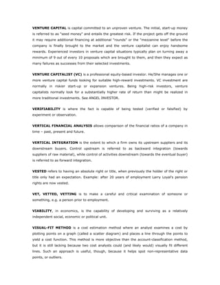 VENTURE CAPITAL is capital committed to an unproven venture. The initial, start-up money
is referred to as "seed money" and entails the greatest risk. If the project gets off the ground
it may require additional financing at additional "rounds" or the "mezzanine level" before the
company is finally brought to the market and the venture capitalist can enjoy handsome
rewards. Experienced investors in venture capital situations typically plan on turning away a
minimum of 9 out of every 10 proposals which are brought to them, and then they expect as
many failures as successes from their selected investments.


VENTURE CAPITALIST (VC) is a professional equity-based investor. He/She manages one or
more venture capital funds looking for suitable high-reward investments. VC investment are
normally in riskier start-up or expansion ventures. Being high-risk investors, venture
capitalists normally look for a substantially higher rate of return than might be realized in
more traditional investments. See ANGEL INVESTOR.


VERIFIABILITY is where the fact is capable of being tested (verified or falsified) by
experiment or observation.


VERTICAL FINANCIAL ANALYSIS allows comparison of the financial ratios of a company in
time – past, present and future.


VERTICAL INTEGRATION is the extent to which a firm owns its upstream suppliers and its
downstream buyers. Control upstream is referred to as backward integration (towards
suppliers of raw material), while control of activities downstream (towards the eventual buyer)
is referred to as forward integration.


VESTED refers to having an absolute right or title, when previously the holder of the right or
title only had an expectation. Example: after 20 years of employment Larry Loyal's pension
rights are now vested.


VET, VETTED, VETTING is to make a careful and critical examination of someone or
something, e.g. a person prior to employment.


VIABILITY, in economics, is the capability of developing and surviving as a relatively
independent social, economic or political unit.


VISUAL-FIT METHOD is a cost estimation method where an analyst examines a cost by
plotting points on a graph (called a scatter diagram) and places a line through the points to
yield a cost function. This method is more objective than the account-classification method,
but it is still lacking because two cost analysts could (and likely would) visually fit different
lines. Such an approach is useful, though, because it helps spot non-representative data
points, or outliers.
 