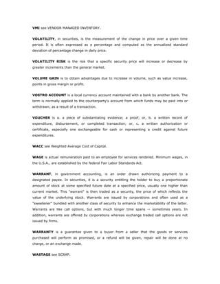 VMI see VENDOR MANAGED INVENTORY.


VOLATILITY, in securities, is the measurement of the change in price over a given time
period. It is often expressed as a percentage and computed as the annualized standard
deviation of percentage change in daily price.


VOLATILITY RISK is the risk that a specific security price will increase or decrease by
greater increments than the general market.


VOLUME GAIN is to obtain advantages due to increase in volume, such as value increase,
points in gross margin or profit.


VOSTRO ACCOUNT is a local currency account maintained with a bank by another bank. The
term is normally applied to the counterparty's account from which funds may be paid into or
withdrawn, as a result of a transaction.


VOUCHER is a. a piece of substantiating evidence; a proof; or, b. a written record of
expenditure, disbursement, or completed transaction; or, c. a written authorization or
certificate, especially one exchangeable for cash or representing a credit against future
expenditures.


WACC see Weighted Average Cost of Capital.


WAGE is actual remuneration paid to an employee for services rendered. Minimum wages, in
the U.S.A., are established by the federal Fair Labor Standards Act.


WARRANT, in government accounting, is an order drawn authorizing payment to a
designated payee. In securities, it is a security entitling the holder to buy a proportionate
amount of stock at some specified future date at a specified price, usually one higher than
current market. This "warrant" is then traded as a security, the price of which reflects the
value of the underlying stock. Warrants are issued by corporations and often used as a
"sweetener" bundled with another class of security to enhance the marketability of the latter.
Warrants are like call options, but with much longer time spans -- sometimes years. In
addition, warrants are offered by corporations whereas exchange traded call options are not
issued by firms.


WARRANTY is a guarantee given to a buyer from a seller that the goods or services
purchased will perform as promised, or a refund will be given, repair will be done at no
charge, or an exchange made.


WASTAGE see SCRAP.
 