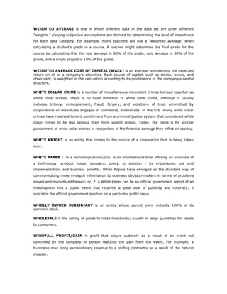 WEIGHTED AVERAGE is one in which different data in the data set are given different
"weights." Varying subjective assumptions are derived for determining the level of importance
for each data category. For example, many teachers will use a "weighted average" when
calculating a student's grade in a course. A teacher might determine the final grade for the
course by calculating that the test average is 60% of the grade, quiz average is 30% of the
grade, and a single project is 10% of the grade.


WEIGHTED AVERAGE COST OF CAPITAL (WACC) is an average representing the expected
return on all of a company's securities. Each source of capital, such as stocks, bonds, and
other debt, is weighted in the calculation according to its prominence in the company's capital
structure.

WHITE COLLAR CRIME is a number of miscellaneous nonviolent crimes lumped together as
white collar crimes. There is no fixed definition of white collar crime, although it usually
includes bribery, embezzlement, fraud, forgery, and violations of trust committed by
corporations or individuals engaged in commerce. Historically, in the U.S. many white collar
crimes have received lenient punishment from a criminal justice system that considered white
collar crimes to be less serious than more violent crimes. Today, the trend is for stricter
punishment of white collar crimes in recognition of the financial damage they inflict on society.


WHITE KNIGHT is an entity that comes to the rescue of a corporation that is being taken
over.


WHITE PAPER 1. in a technological industry, is an informational brief offering an overview of
a technology, product, issue, standard, policy, or solution - its importance, use and
implementation, and business benefits. White Papers have emerged as the standard way of
communicating more in-depth information to business decision-makers in terms of problems
solved and markets addressed; or, 2. a White Paper can be an official government report of an
investigation into a public event that received a great deal of publicity and notoriety; it
indicates the official government position on a particular public issue.


WHOLLY OWNED SUBSIDIARY is an entity whose parent owns virtually 100% of its
common stock.

WHOLESALE is the selling of goods to retail merchants; usually in large quantities for resale
to consumers.


WINDFALL PROFIT/GAIN is profit that occurs suddenly as a result of an event not
controlled by the company or person realizing the gain from the event. For example, a
hurricane may bring extraordinary revenue to a roofing contractor as a result of the natural
disaster.
 
