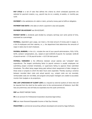 PAY CYCLE is a set of rules that defines the criteria by which scheduled payments are
selected for payment creation, e.g., payroll may be on a weekly, bi-weekly, or monthly pay
cycle.


PAYMENT is the satisfaction of a debt or claim; primarily money paid to fulfill an obligation.


PAYMENT DUE DATE is the date on which a payment is due and payable.


PAYMENT ON ACCOUNT see ON ACCOUNT.


PAYOUT RATIO is dividends paid divided by company earnings over some period of time,
expressed as a percentage.


PAYROLL, dependent upon usage, can mean a. the total amount of money paid in wages; b.
a list of employees and their salaries; or, c. the department that determines the amounts of
wage or salary due to each employee.


PAYROLL BURDEN, in the U.S., includes the cost of your payroll administration, FICA, FUTA,
SUTA, workers’ compensation, etc., based on each $100.00 of payroll. For example: $100.00
of payroll earned + 37.56 payroll burden = $137.56 total payroll.


PAYROLL VARIANCE is the difference between actual salaries and “unloaded” labor
expenditures. The largest contributing factor to payroll variance is usually employees not
submitting project oriented timesheets, or supervisors failing to approve those submitted
timesheets. The effect being wages being paid without direct assignment of labor charges to
those areas or projects to which the labor hours were expended. Thereby causing a variance
between recorded labor costs and actual payroll, e.g., project costs are not recorded,
reimbursable costs are not billed, and program and project managers are unable to accurately
monitor their budgets or do projections.


PBC LIST (PROVIDED BY CLIENT LIST) is a request by external auditors of items that will
be required from the client by the auditor prior to the commencement of fieldwork. Such PBC
lists are preliminary and will likely be expanded once the audit commences.


PBT see PROFIT BEFORE TAXES.


PC is an acronym for Professional Corporation (business legal entity).


PDI can mean Personal Disposable Income or Past Due Interest.


PEACHTREE is commercial accounting software developed and owned by Sage Software.
 