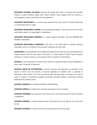 ACCOUNTS PAYABLE TO SALES measures the speed with which a company pays vendors
relative to sales. Numbers higher than typical industry ratios suggest that the company is
using suppliers assets (cash owed) to fund operations.


ACCOUNTS RECEIVABLE is a current asset representing money due for services performed
or merchandise sold on credit.


ACCOUNTS RECEIVABLE LEDGER is the bookkeeping ledger in which all accounts for which
cash assets owed to an organization is maintained.


ACCOUNTS RECEIVABLE RESERVE is a reserve against bad debt. See also RESERVE and
RESERVE ACCOUNTS.


ACCOUNTS RECEIVABLE TURNOVER is the ratio of net credit sales to average accounts
receivable, which is a measure of how quickly customers pay their bills.


ACCRETION is the adjustment of the difference between the price of a bond purchased at an
original discount and the par value of the bond; or, asset growth through internal growth,
expansion or natural causes, e.g. the aging of wine or growth of timber/trees.


ACCRUAL is the recognition of revenue when earned or expenses when incurred regardless of
when cash is received or disbursed.


ACCRUAL BASIS OF ACCOUNTING is wherein revenue and expenses are recorded in the
period in which they are earned or incurred regardless of whether cash is received or
disbursed in that period. This is the accounting basis that generally is required to be used in
order to conform to generally accepted accounting principles (GAAP) in preparing financial
statements for external users.


ACCRUAL CONCEPT see ACCRUAL BASIS OF ACCOUNTING.


ACCRUED ASSETS are assets from revenues earned but not yet received.


ACCRUED EXPENSES are expenses incurred during an accounting period for which payment
is postponed.


ACCRUED INCOME is income earned during a fiscal period but not paid by the end of the
period.


ACCRUED INTEREST is interest earned but not paid since the last due date.
 